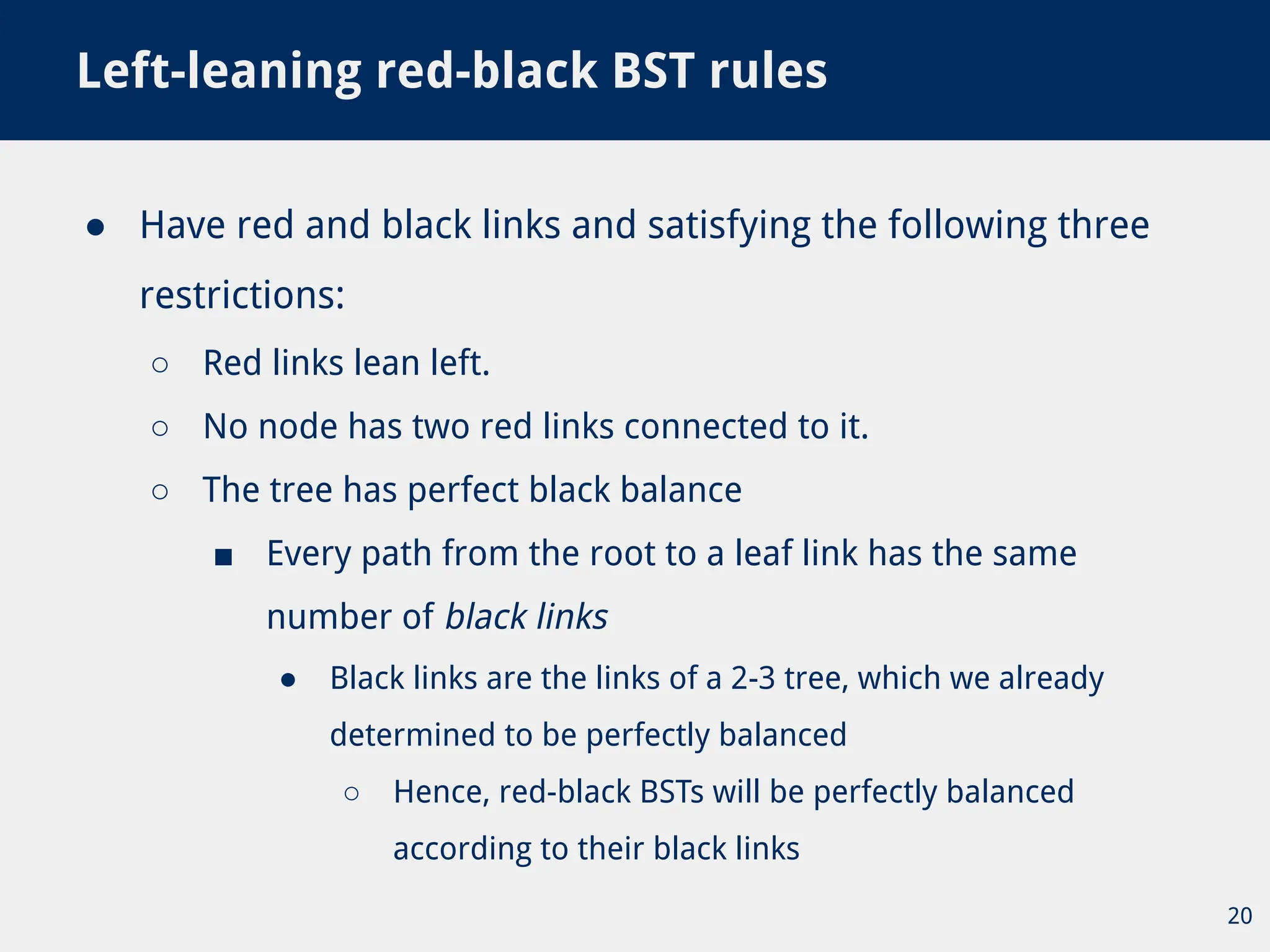 ● Have red and black links and satisfying the following three
restrictions:
○ Red links lean left.
○ No node has two red links connected to it.
○ The tree has perfect black balance
■ Every path from the root to a leaf link has the same
number of black links
● Black links are the links of a 2-3 tree, which we already
determined to be perfectly balanced
○ Hence, red-black BSTs will be perfectly balanced
according to their black links
Left-leaning red-black BST rules
20
 
