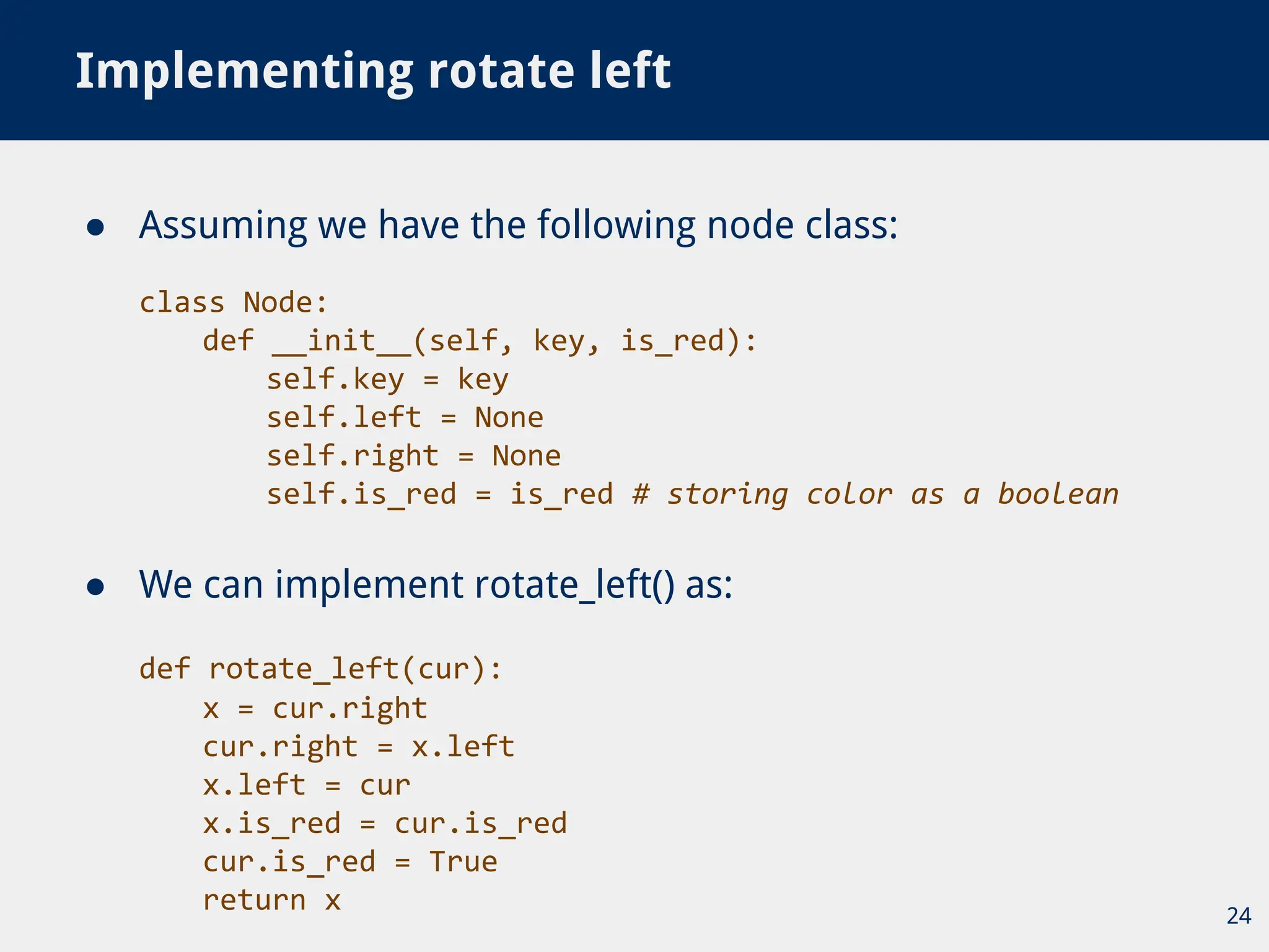● Assuming we have the following node class:
class Node:
def __init__(self, key, is_red):
self.key = key
self.left = None
self.right = None
self.is_red = is_red # storing color as a boolean
● We can implement rotate_left() as:
def rotate_left(cur):
x = cur.right
cur.right = x.left
x.left = cur
x.is_red = cur.is_red
cur.is_red = True
return x
Implementing rotate left
24
 
