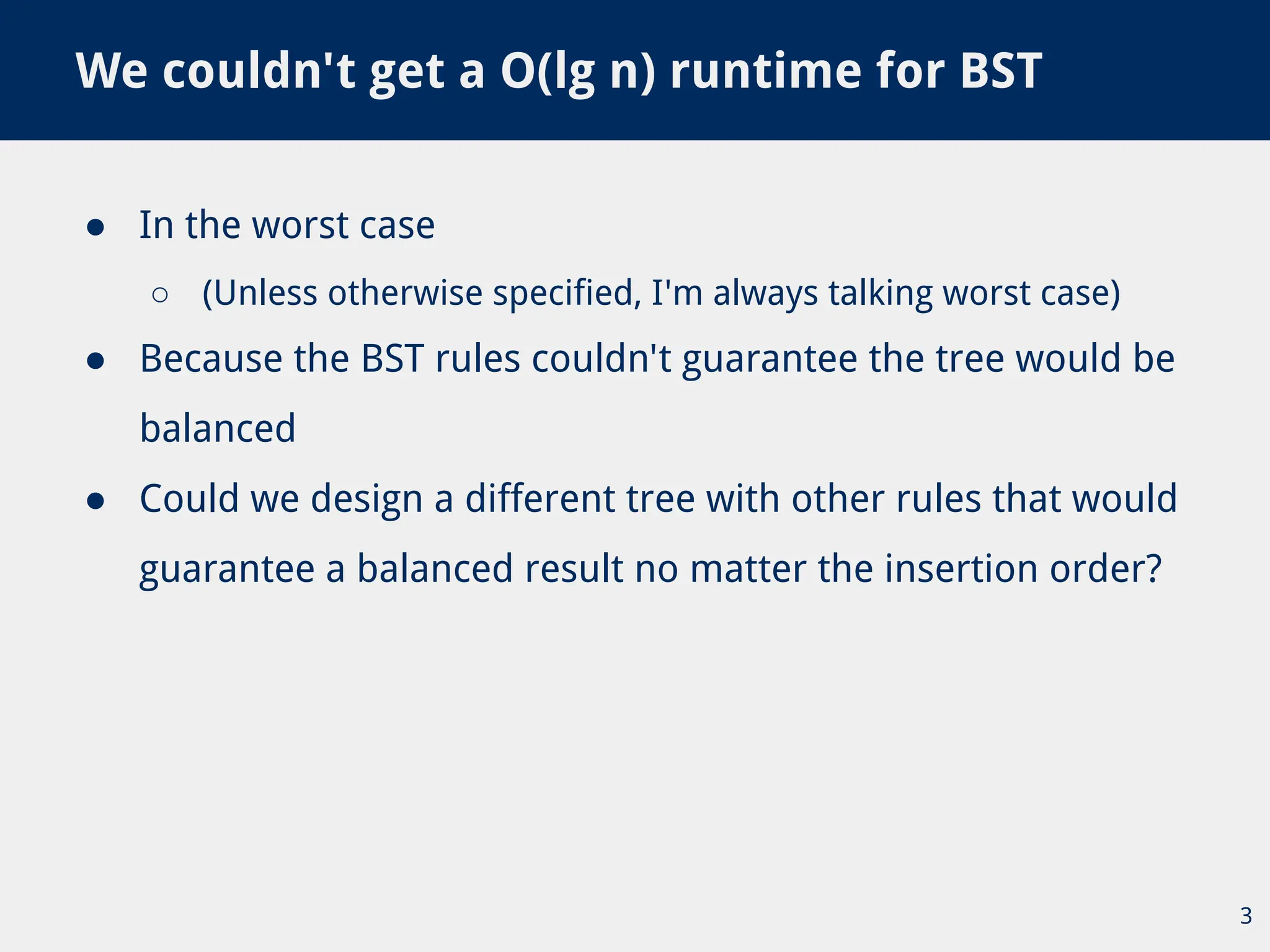 ● In the worst case
○ (Unless otherwise specified, I'm always talking worst case)
● Because the BST rules couldn't guarantee the tree would be
balanced
● Could we design a different tree with other rules that would
guarantee a balanced result no matter the insertion order?
We couldn't get a O(lg n) runtime for BST
3
 