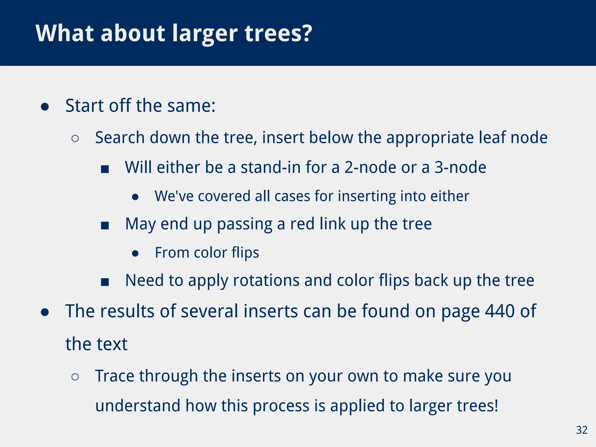 ● Start off the same:
○ Search down the tree, insert below the appropriate leaf node
■ Will either be a stand-in for a 2-node or a 3-node
● We've covered all cases for inserting into either
■ May end up passing a red link up the tree
● From color flips
■ Need to apply rotations and color flips back up the tree
● The results of several inserts can be found on page 440 of
the text
○ Trace through the inserts on your own to make sure you
understand how this process is applied to larger trees!
What about larger trees?
32
 