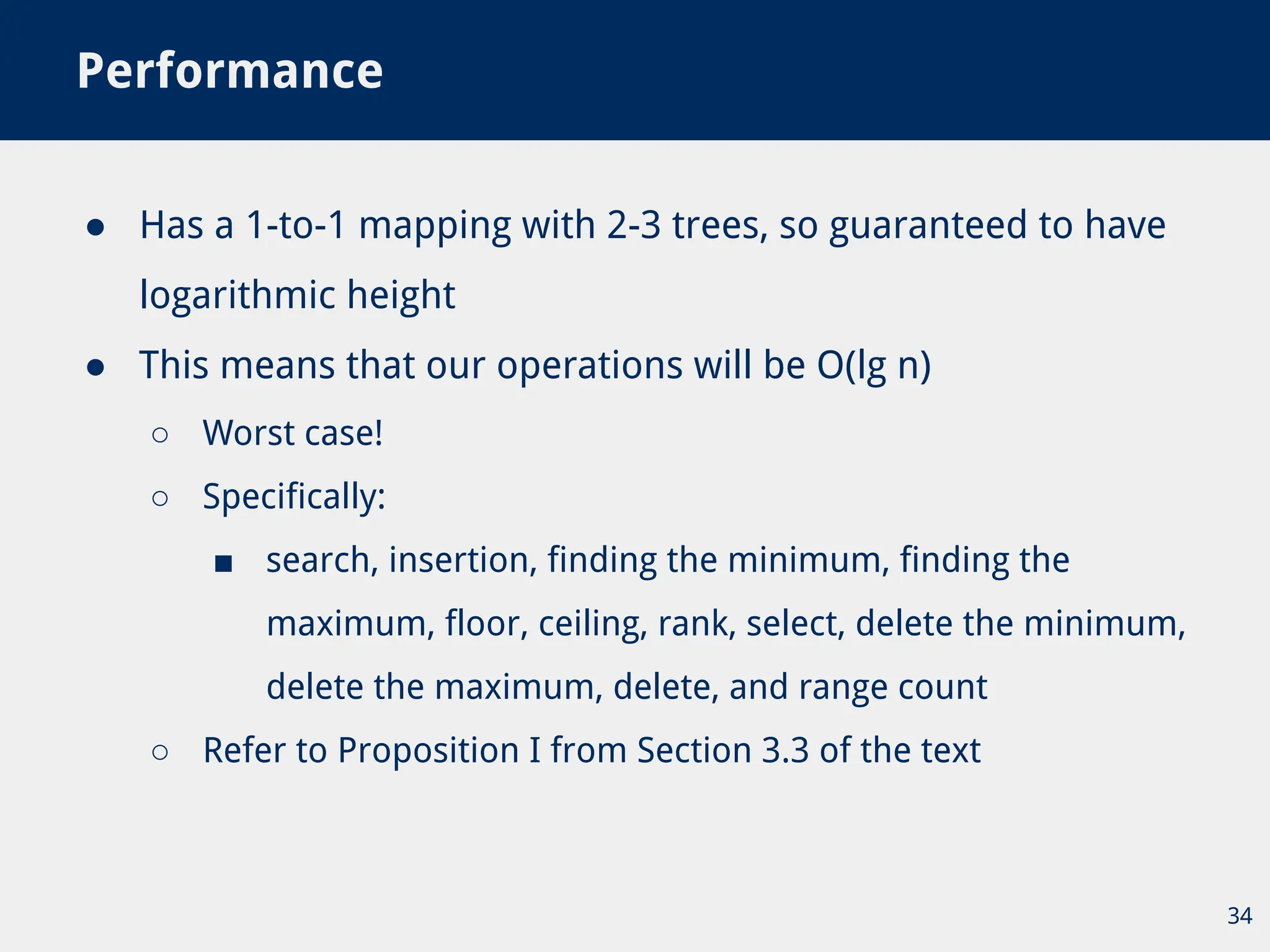 ● Has a 1-to-1 mapping with 2-3 trees, so guaranteed to have
logarithmic height
● This means that our operations will be O(lg n)
○ Worst case!
○ Specifically:
■ search, insertion, finding the minimum, finding the
maximum, floor, ceiling, rank, select, delete the minimum,
delete the maximum, delete, and range count
○ Refer to Proposition I from Section 3.3 of the text
Performance
34
 