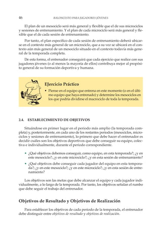 El plan de un mesociclo será más general y flexible que el de sus microciclos
y sesiones de entrenamiento. Y el plan de cada microciclo será más general y fle-
xible que el de cada sesión de entrenamiento.
Por tanto, el plan específico de cada sesión de entrenamiento deberá ubicar-
se en el contexto más general de un microciclo, que a su vez se ubicará en el con-
texto aún más general de un mesociclo situado en el contexto todavía más gene-
ral de la temporada completa.
De esta forma, el entrenador conseguirá que cada ejercicio que realice con sus
jugadores jóvenes (o al menos la mayoría de ellos) contribuya mejor al propósi-
to general de su formación deportiva y humana.
EJercicio Práctico
• Piense en el equipo que entrena en este momento (o en el últi-
mo equipo que haya entrenado) y determine los mesociclos en
los que podría dividirse el macrociclo de toda la temporada.
2.4. ESTABLECIMIENTO DE OBJETIVOS
Situándose en primer lugar en el periodo más amplio (la temporada com-
pleta) y, posteriormente, en cada uno de los restantes periodos (mesociclos, micro-
ciclos y sesiones de entrenamiento), lo primero que debe hacer el entrenador es
decidir cuáles son los objetivos deportivos que debe conseguir su equipo, colec-
tiva e individualmente, durante el periodo correspondiente.
• ¿Qué objetivos debemos conseguir, como equipo, en esta temporada?; ¿y en
este mesociclo?; ¿y en este microciclo?; ¿y en esta sesión de entrenamiento?
• ¿Qué objetivos debe conseguir cada jugador del equipo en esta tempora-
da?; ¿y en este mesociclo?; ¿y en este microciclo?; ¿y en esta sesión de entre-
namiento?
Los objetivos son las metas que debe alcanzar el equipo y cada jugador indi-
vidualmente, a lo largo de la temporada. Por tanto, los objetivos señalan el rumbo
que debe seguir el trabajo del entrenador.
Objetivos de Resultado y Objetivos de Realización
Para establecer los objetivos de cada periodo de la temporada, el entrenador
debe distinguir entre objetivos de resultado y objetivos de realización.
46 BALONCESTO PARA JUGADORES JÓVENES
 