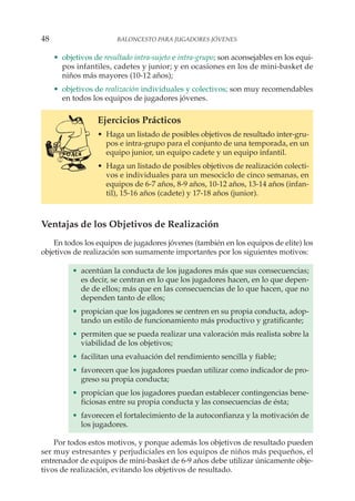 • objetivos de resultado intra-sujeto e intra-grupo; son aconsejables en los equi-
pos infantiles, cadetes y junior; y en ocasiones en los de mini-basket de
niños más mayores (10-12 años);
• objetivos de realización individuales y colectivos; son muy recomendables
en todos los equipos de jugadores jóvenes.
Ejercicios Prácticos
• Haga un listado de posibles objetivos de resultado inter-gru-
pos e intra-grupo para el conjunto de una temporada, en un
equipo junior, un equipo cadete y un equipo infantil.
• Haga un listado de posibles objetivos de realización colecti-
vos e individuales para un mesociclo de cinco semanas, en
equipos de 6-7 años, 8-9 años, 10-12 años, 13-14 años (infan-
til), 15-16 años (cadete) y 17-18 años (junior).
Ventajas de los Objetivos de Realización
En todos los equipos de jugadores jóvenes (también en los equipos de elite) los
objetivos de realización son sumamente importantes por los siguientes motivos:
• acentúan la conducta de los jugadores más que sus consecuencias;
es decir, se centran en lo que los jugadores hacen, en lo que depen-
de de ellos; más que en las consecuencias de lo que hacen, que no
dependen tanto de ellos;
• propician que los jugadores se centren en su propia conducta, adop-
tando un estilo de funcionamiento más productivo y gratificante;
• permiten que se pueda realizar una valoración más realista sobre la
viabilidad de los objetivos;
• facilitan una evaluación del rendimiento sencilla y fiable;
• favorecen que los jugadores puedan utilizar como indicador de pro-
greso su propia conducta;
• propician que los jugadores puedan establecer contingencias bene-
ficiosas entre su propia conducta y las consecuencias de ésta;
• favorecen el fortalecimiento de la autoconfianza y la motivación de
los jugadores.
Por todos estos motivos, y porque además los objetivos de resultado pueden
ser muy estresantes y perjudiciales en los equipos de niños más pequeños, el
entrenador de equipos de mini-basket de 6-9 años debe utilizar únicamente obje-
tivos de realización, evitando los objetivos de resultado.
48 BALONCESTO PARA JUGADORES JÓVENES
 
