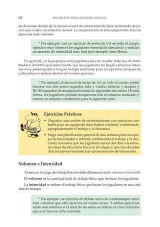 de descanso dentro de la misma sesión de entrenamiento, bien realizando ejerci-
cios que exijan un esfuerzo menor. La recuperación es más importante tras los
ejercicios más intensos.
* Por ejemplo: tras un ejercicio de series de 1x1 en todo el campo
(ejercicio muy intenso) los jugadores necesitarán descansar o realizar
un ejercicio de intensidad muy baja (por ejemplo, tiros libres).
En general, en los equipos con jugadores jóvenes (sobre todo los de mini-
basket e infantiles) es conveniente que los jugadores no hagan esfuerzos inten-
sos muy prolongados y tengan tiempo suficiente para recuperarse después de
cada esfuerzo incluso dentro del mismo ejercicio.
* Por ejemplo: el ejercicio de series de 1x1 en todo el campo puede
hacerse con dos series seguidas (ida y vuelta; defensa y ataque) y
30/40 segundos de recuperación hasta las siguientes dos series. De esta
forma, los jugadores podrán recuperarse tras el esfuerzo realizado y
estarán en mejores condiciones para la siguiente serie.
Ejercicios Prácticos
• Organice una sesión de entrenamiento con ejercicios con
balón para un equipo de mini-basket o infantil, combinando
apropiadamente el trabajo y el descanso.
• Haga una planificación general de una semana para un equi-
po de mini-basket o infantil, combinando el trabajo y el des-
canso; considere que los jugadores tienen dos días a la sema-
na clases de educación física en el colegio y que uno de estos
días (el jueves) también hay entrenamiento de baloncesto.
Volumen e Intensidad
Al estimar la carga de trabajo físico se debe diferenciar entre volumen e intensidad.
El volumen es la cantidad total de trabajo físico que realizan los jugadores.
La intensidad se refiere al trabajo físico que hacen los jugadores en una uni-
dad de tiempo.
* Por ejemplo: un ejercicio de treinta series de contraataques tiene
más volumen que otro ejercicio de veinte series. Y ambos ejercicios
serán más intensos si el total de las series se realiza en cinco minutos
que si se hace en ocho minutos.
62 BALONCESTO PARA JUGADORES JÓVENES
 