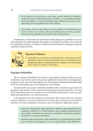 • Si el número de partidos es muy bajo, puede faltar un elemento
motivador que es importante para los niños; y si se planifican dema-
siados partidos, la carga psicológica que conllevan puede ser ina-
decuada para los jugadores de estas edades.
• Así mismo, si los rivales tienen un nivel similar o las diferencias de
nivel, a favor o en contra, sólo se producen pocas veces, la expe-
riencia de los partidos será mucho más enriquecedora.
Finalmente, el entrenador de mini-basket debe integrar los partidos en el con-
junto del plan de entrenamiento del equipo, sin adaptar este plan a los rivales de
los siguientes partidos ni dedicar tiempo de entrenamiento a preparar específi-
camente ningún partido.
Ejercicio Práctico
• Teniendo en cuenta las consideraciones expuestas en este
apartado, haga un plan de partidos para el conjunto de la
temporada que sea apropiado para equipos de mini-basket
de 6-7 años, 8-9 años y 10-12 años.
Equipos Infantiles
En los equipos infantiles (13-14 años), los partidos tampoco deben ser tras-
cendentes, sino formar parte del proceso global de formación de los jugadores;
aunque en este caso con más objetivos de rendimiento (fundamentalmente obje-
tivos de realización) que en los equipos de mini-basket.
El entrenador de equipos infantiles también debe considerar que todos los
jugadores que asistan a los entrenamientos jueguen muchos minutos a lo largo
de la temporada, pues de lo contrario su motivación disminuirá y será muy pro-
bable que abandonen o se esfuercen poco.
Con jugadores de estas edades, el entrenador debe aprovechar los partidos
como excelentes tests para comprobar la eficacia de su trabajo en los entrena-
mientos. Con este propósito es necesario que considere los siguientes pasos:
• antes de cada partido, debe decidir los objetivos de realización (muy
realistas), colectivos y/o individuales, que considera prioritarios en
ese partido, teniendo en cuenta los contenidos entrenados durante
la semana o semanas anteriores;
• también antes del partido, debe establecer un procedimiento sencillo
para evaluar si se consiguen, o no, o en qué medida, tales objetivos;
74 BALONCESTO PARA JUGADORES JÓVENES
 