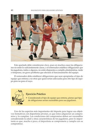 Este apartado debe considerarse clave, pues en muchos casos las obligacio-
nes no están lo suficientemente claras, o el entrenador establece obligaciones que
los jugadores, todos o algunos, no están dispuestos a cumplir, planteándose, tarde
o temprano, un grave problema que afectará al funcionamiento del equipo.
El entrenador debe establecer obligaciones que sean apropiadas al tipo de
equipo que entrena y no otras que quizá serían adecuadas para otro tipo de equi-
po pero no para el suyo.
Ejercicio Práctico
• Considerando el tipo de equipo que entrena, piense qué tipo
de obligaciones serían razonables para sus jugadores.
Uno de los aspectos más importantes del deporte para lograr sus objeti-
vos formativos con deportistas jóvenes, es que éstos adquieran un compro-
miso y lo cumplan. Las condiciones del compromiso deben ser razonables
considerando la edad y otras características de los jugadores, pero lo impor-
tante es que, mucho o poco, el deportista se comprometa y cumpla con su
compromiso.
40 BALONCESTO PARA JUGADORES JÓVENES
 
