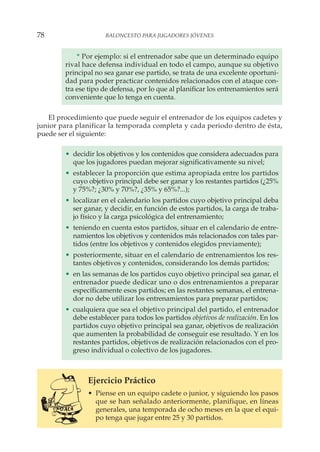 * Por ejemplo: si el entrenador sabe que un determinado equipo
rival hace defensa individual en todo el campo, aunque su objetivo
principal no sea ganar ese partido, se trata de una excelente oportuni-
dad para poder practicar contenidos relacionados con el ataque con-
tra ese tipo de defensa, por lo que al planificar los entrenamientos será
conveniente que lo tenga en cuenta.
El procedimiento que puede seguir el entrenador de los equipos cadetes y
junior para planificar la temporada completa y cada periodo dentro de ésta,
puede ser el siguiente:
• decidir los objetivos y los contenidos que considera adecuados para
que los jugadores puedan mejorar significativamente su nivel;
• establecer la proporción que estima apropiada entre los partidos
cuyo objetivo principal debe ser ganar y los restantes partidos (¿25%
y 75%?; ¿30% y 70%?, ¿35% y 65%?...);
• localizar en el calendario los partidos cuyo objetivo principal deba
ser ganar, y decidir, en función de estos partidos, la carga de traba-
jo físico y la carga psicológica del entrenamiento;
• teniendo en cuenta estos partidos, situar en el calendario de entre-
namientos los objetivos y contenidos más relacionados con tales par-
tidos (entre los objetivos y contenidos elegidos previamente);
• posteriormente, situar en el calendario de entrenamientos los res-
tantes objetivos y contenidos, considerando los demás partidos;
• en las semanas de los partidos cuyo objetivo principal sea ganar, el
entrenador puede dedicar uno o dos entrenamientos a preparar
específicamente esos partidos; en las restantes semanas, el entrena-
dor no debe utilizar los entrenamientos para preparar partidos;
• cualquiera que sea el objetivo principal del partido, el entrenador
debe establecer para todos los partidos objetivos de realización. En los
partidos cuyo objetivo principal sea ganar, objetivos de realización
que aumenten la probabilidad de conseguir ese resultado. Y en los
restantes partidos, objetivos de realización relacionados con el pro-
greso individual o colectivo de los jugadores.
Ejercicio Práctico
• Piense en un equipo cadete o junior, y siguiendo los pasos
que se han señalado anteriormente, planifique, en líneas
generales, una temporada de ocho meses en la que el equi-
po tenga que jugar entre 25 y 30 partidos.
78 BALONCESTO PARA JUGADORES JÓVENES
 