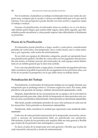 Por el contrario, al planificar su trabajo el entrenador tiene una visión de con-
junto muy ventajosa que le ayuda a valorar con objetividad qué es lo que más le
interesa. Con esta perspectiva puede decidir con más acierto y organizar mejor
el trabajo a realizar.
Gracias a la planificación, el entrenador tiene un rumbo y no va a la deriva:
sabe dónde quiere llegar, qué camino debe seguir, cómo debe seguirlo, qué difi-
cultades puede encontrarse y cómo puede superar tales dificultades si finalmente
se presentan.
Plazos de la Planificación
El entrenador puede planificar a largo, medio y corto plazo, considerando
periodos de varios años, una temporada, uno a varios meses, una o varias sema-
nas y, por supuesto, cada sesión de entrenamiento.
En un club con equipos de diferentes categorías, puede ser apropiado hacer
una planificación global y flexible de varios años con los jugadores más jóvenes.
De esta forma, el trabajo concreto del entrenador de cada equipo estará delimi-
tado en un ámbito general que le dará más sentido.
Con o sin esta planificación a largo plazo, el entrenador de jugadores jóvenes
debe considerar la posible trayectoria de sus jugadores en los próximos años, con
el fin de no perder la perspectiva en la que debe situar su trabajo diario.
Periodización del Trabajo
Normalmente, el entrenador de baloncesto trabaja con un equipo durante una
temporada que se prolonga entre 6 y 10 meses según los casos. Por tanto, debe
planificar este periodo de tiempo, también denominado macrociclo o ciclo.
Después, dependiendo de las circunstancias de su equipo y de la actividad en
principio prevista para éste, debe dividir la temporada en otros periodos más cor-
tos con unas características determinadas. Estos periodos se denominan mesociclos.
Más tarde, puede contemplar periodos de una o dos semanas en cada uno de
los mesociclos. Estos periodos se denominan microciclos.
Finalmente, debe considerar la unidad que representa cada sesión de entre-
namiento.
Cada uno de estos periodos (macrociclo de la temporada, mesociclos, micro-
ciclos y sesiones de entrenamiento) debe ser planificado con antelación.
Obviamente, el plan de los periodos más amplios debe ser más general y flexible
que el plan de los periodos más restringidos y cercanos.
Es decir, el plan de la temporada será más general y flexible que el plan de
cada mesociclo, microciclo y sesión de entrenamiento.
44 BALONCESTO PARA JUGADORES JÓVENES
 