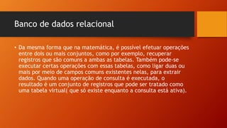 Banco de dados relacional
• Da mesma forma que na matemática, é possível efetuar operações
entre dois ou mais conjuntos, como por exemplo, recuperar
registros que são comuns a ambas as tabelas. Também pode-se
executar certas operações com essas tabelas, como ligar duas ou
mais por meio de campos comuns existentes nelas, para extrair
dados. Quando uma operação de consulta é executada, o
resultado é um conjunto de registros que pode ser tratado como
uma tabela virtual( que só existe enquanto a consulta está ativa).
 