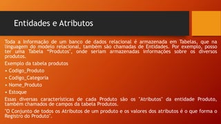 Entidades e Atributos
Toda a Informação de um banco de dados relacional é armazenada em Tabelas, que na
linguagem do modelo relacional, também são chamadas de Entidades. Por exemplo, posso
ter uma Tabela “Produtos", onde seriam armazenadas informações sobre os diversos
produtos.
Exemplo da tabela produtos
• Codigo_Produto
• Codigo_Categoria
• Nome_Produto
• Estoque
Essas diversas características de cada Produto são os "Atributos" da entidade Produto,
também chamados de campos da tabela Produtos.
"O Conjunto de todos os Atributos de um produto e os valores dos atributos é o que forma o
Registro do Produto".
 