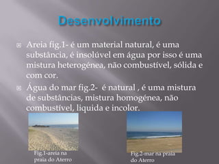    Areia fig.1- é um material natural, é uma
    substância, é insolúvel em água por isso é uma
    mistura heterogénea, não combustível, sólida e
    com cor.
   Água do mar fig.2- é natural , é uma mistura
    de substâncias, mistura homogénea, não
    combustível, liquida e incolor.




      Fig.1-areia na           Fig.2-mar na praia
      praia do Aterro          do Aterro
 