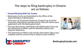The steps to filing bankruptcy in Ontario
are as follows:
• Second Meeting With the Trustee
• Bankruptcy Forms are Submitted to the Office of the
Superintendent of Bankruptcy
• Once your LIT (Licensed Insolvency Trustee) has all of the
necessary information and documents they will submit your
paperwork with the Bankruptcy Court.
• The two documents submitted to the Bankruptcy Court are
the Statement of Affairs and the Monthly Income and
Expense Statement.
• The Statement of Affairs will include information about your
creditors and the amount that is owed to each creditor.
BankruptcyCanada.com
 