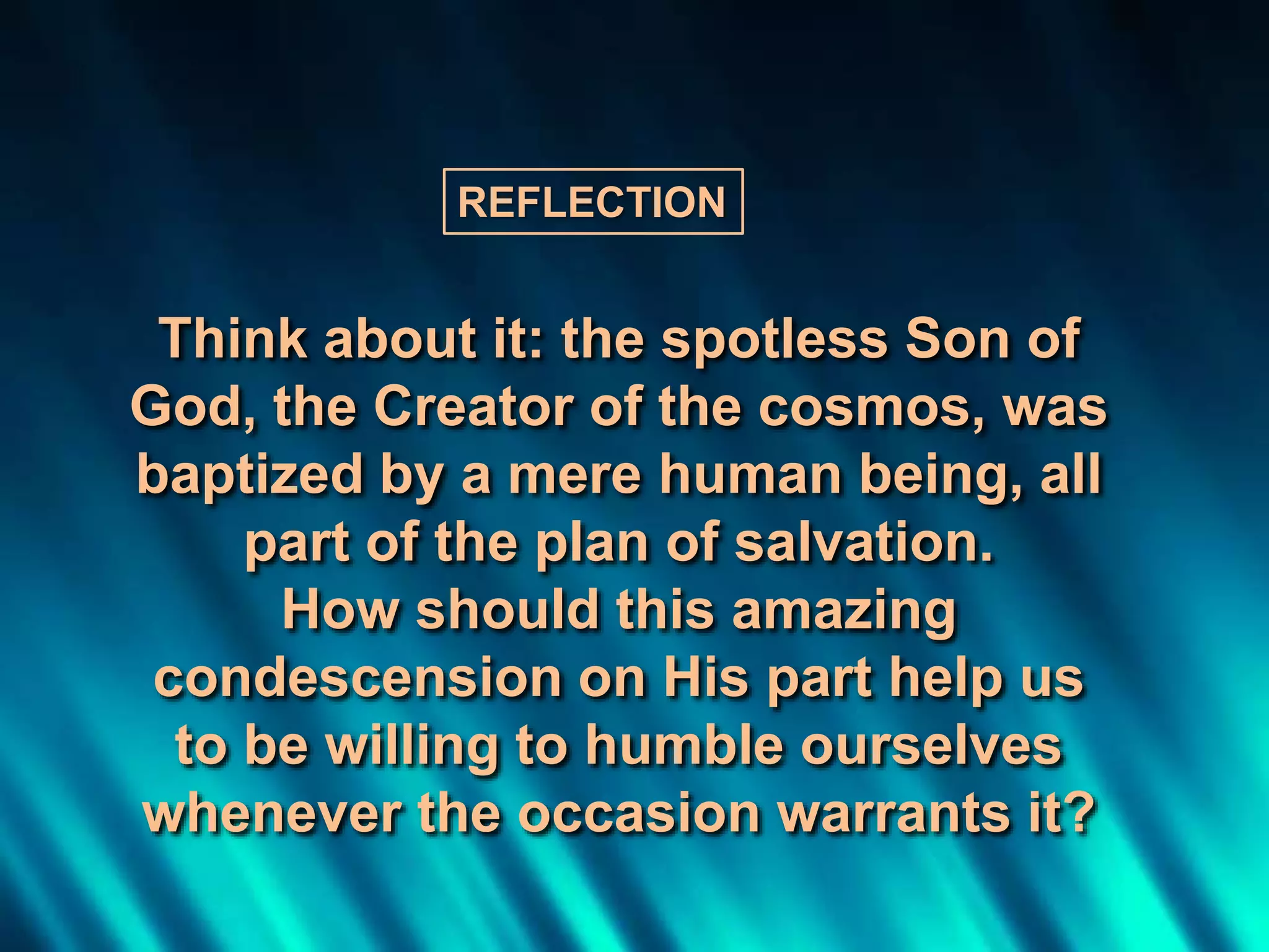 Think about it: the spotless Son of
God, the Creator of the cosmos, was
baptized by a mere human being, all
part of the plan of salvation.
How should this amazing
condescension on His part help us
to be willing to humble ourselves
whenever the occasion warrants it?
REFLECTION
 
