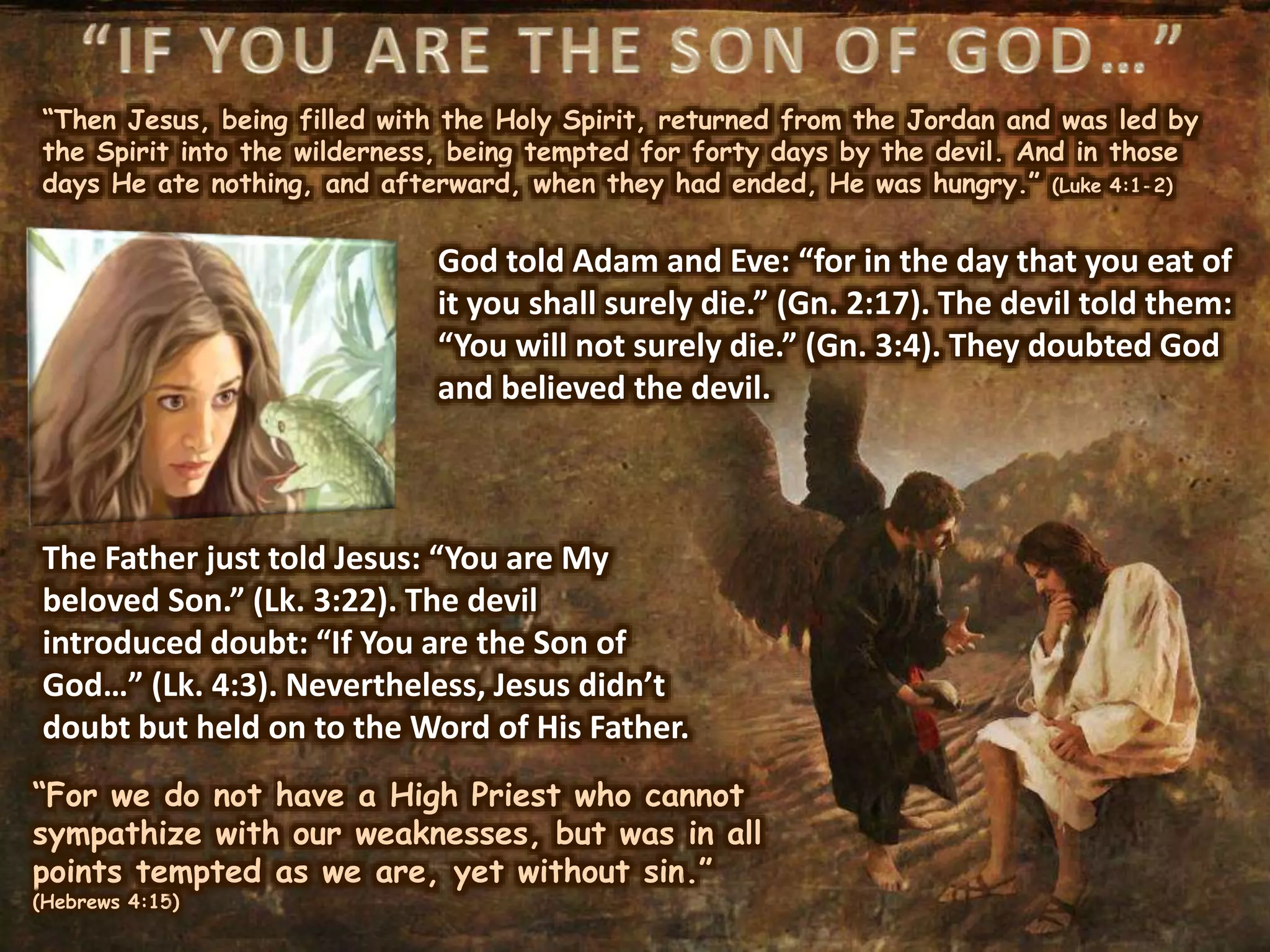 “Then Jesus, being filled with the Holy Spirit, returned from the Jordan and was led by
the Spirit into the wilderness, being tempted for forty days by the devil. And in those
days He ate nothing, and afterward, when they had ended, He was hungry.” (Luke 4:1-2)
The Father just told Jesus: “You are My
beloved Son.” (Lk. 3:22). The devil
introduced doubt: “If You are the Son of
God…” (Lk. 4:3). Nevertheless, Jesus didn’t
doubt but held on to the Word of His Father.
“For we do not have a High Priest who cannot
sympathize with our weaknesses, but was in all
points tempted as we are, yet without sin.”
(Hebrews 4:15)
God told Adam and Eve: “for in the day that you eat of
it you shall surely die.” (Gn. 2:17). The devil told them:
“You will not surely die.” (Gn. 3:4). They doubted God
and believed the devil.
 