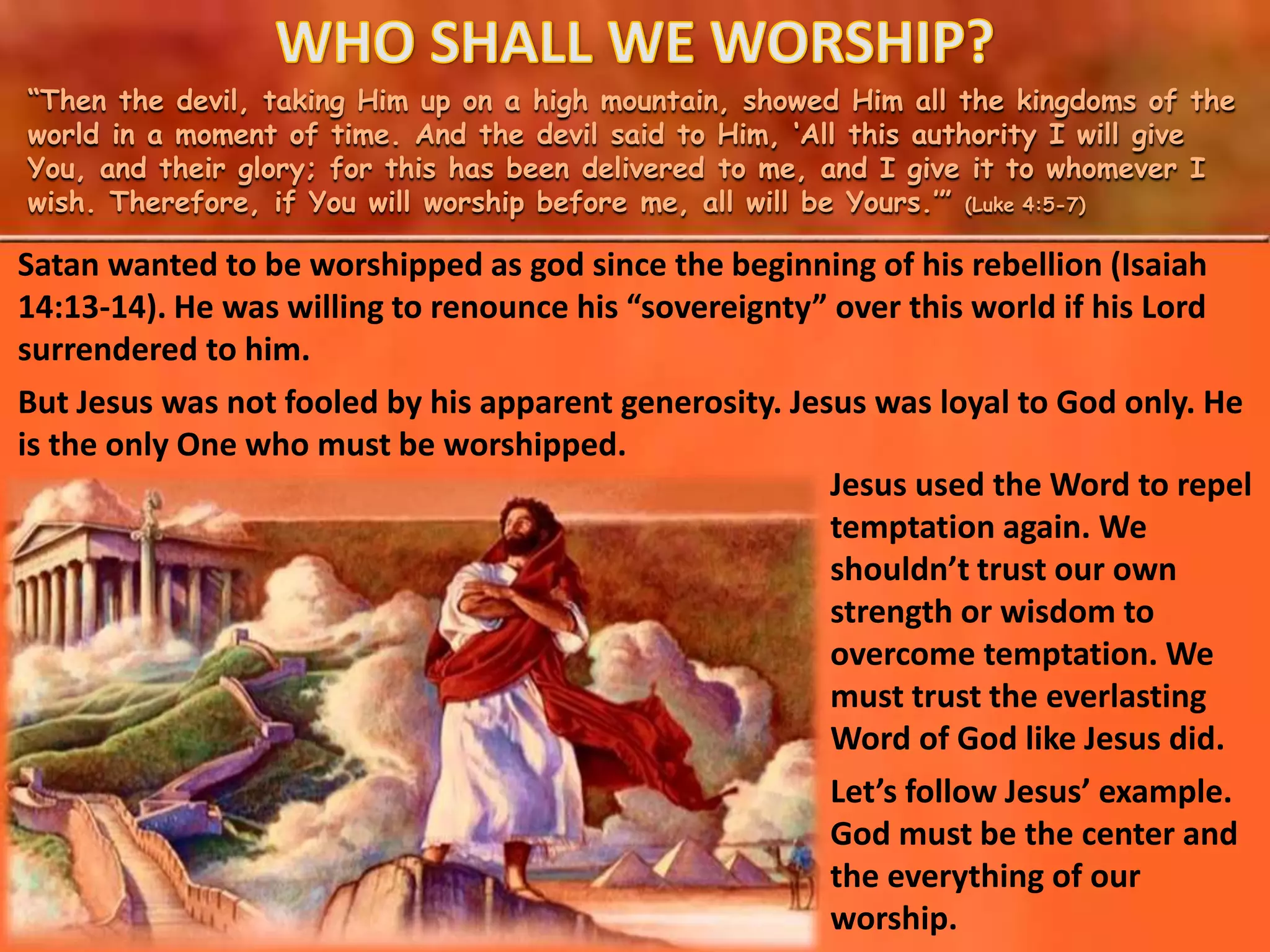 “Then the devil, taking Him up on a high mountain, showed Him all the kingdoms of the
world in a moment of time. And the devil said to Him, ‘All this authority I will give
You, and their glory; for this has been delivered to me, and I give it to whomever I
wish. Therefore, if You will worship before me, all will be Yours.’” (Luke 4:5-7)
Jesus used the Word to repel
temptation again. We
shouldn’t trust our own
strength or wisdom to
overcome temptation. We
must trust the everlasting
Word of God like Jesus did.
Let’s follow Jesus’ example.
God must be the center and
the everything of our
worship.
Satan wanted to be worshipped as god since the beginning of his rebellion (Isaiah
14:13-14). He was willing to renounce his “sovereignty” over this world if his Lord
surrendered to him.
But Jesus was not fooled by his apparent generosity. Jesus was loyal to God only. He
is the only One who must be worshipped.
 