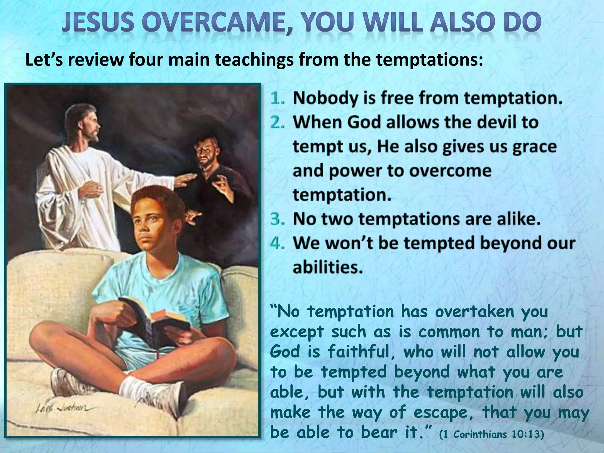 Let’s review four main teachings from the temptations:
“No temptation has overtaken you
except such as is common to man; but
God is faithful, who will not allow you
to be tempted beyond what you are
able, but with the temptation will also
make the way of escape, that you may
be able to bear it.” (1 Corinthians 10:13)
 