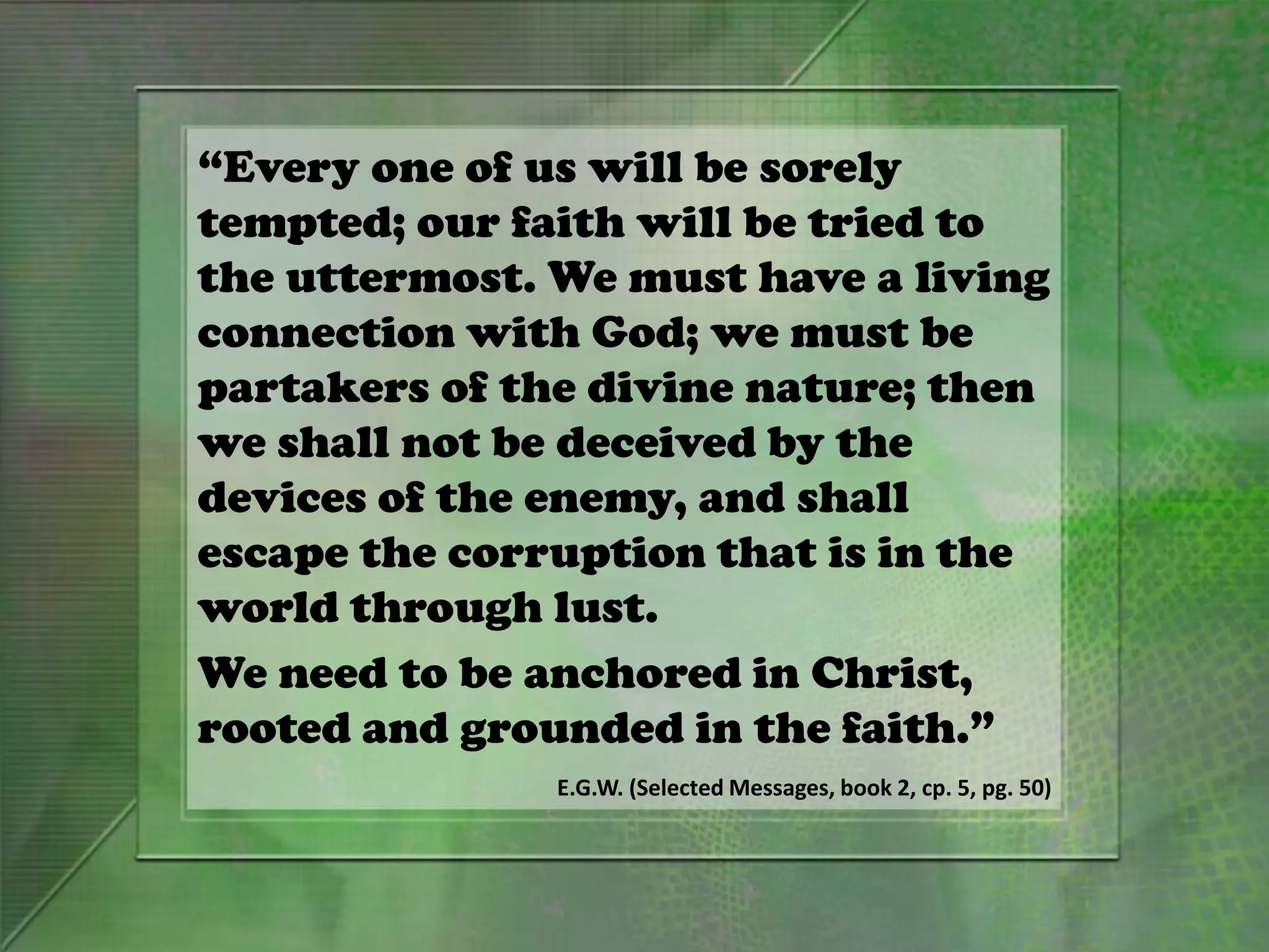 “Every one of us will be sorely
tempted; our faith will be tried to
the uttermost. We must have a living
connection with God; we must be
partakers of the divine nature; then
we shall not be deceived by the
devices of the enemy, and shall
escape the corruption that is in the
world through lust.
We need to be anchored in Christ,
rooted and grounded in the faith.”
E.G.W. (Selected Messages, book 2, cp. 5, pg. 50)
 