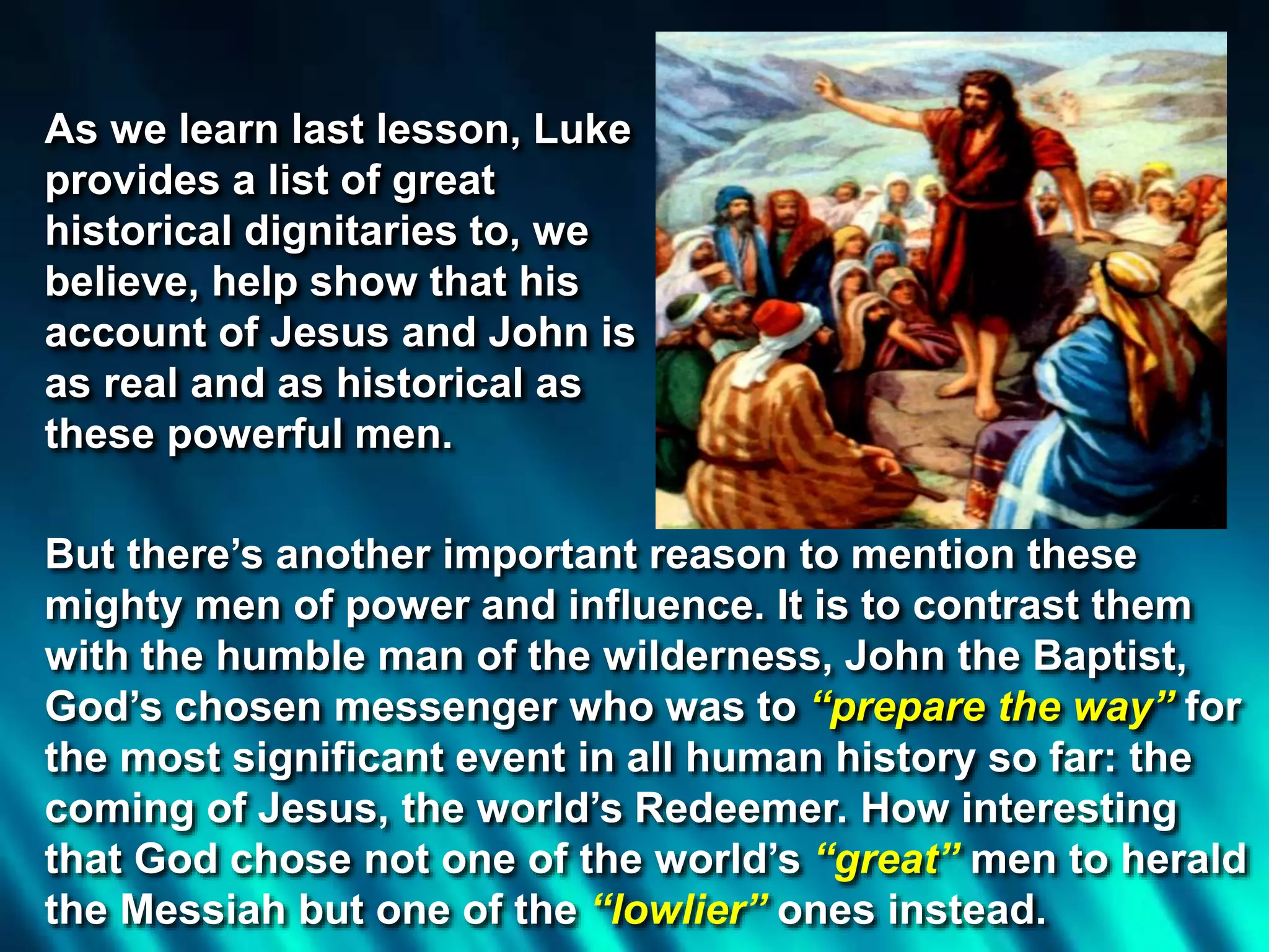 But there’s another important reason to mention these
mighty men of power and influence. It is to contrast them
with the humble man of the wilderness, John the Baptist,
God’s chosen messenger who was to “prepare the way” for
the most significant event in all human history so far: the
coming of Jesus, the world’s Redeemer. How interesting
that God chose not one of the world’s “great” men to herald
the Messiah but one of the “lowlier” ones instead.
As we learn last lesson, Luke
provides a list of great
historical dignitaries to, we
believe, help show that his
account of Jesus and John is
as real and as historical as
these powerful men.
 
