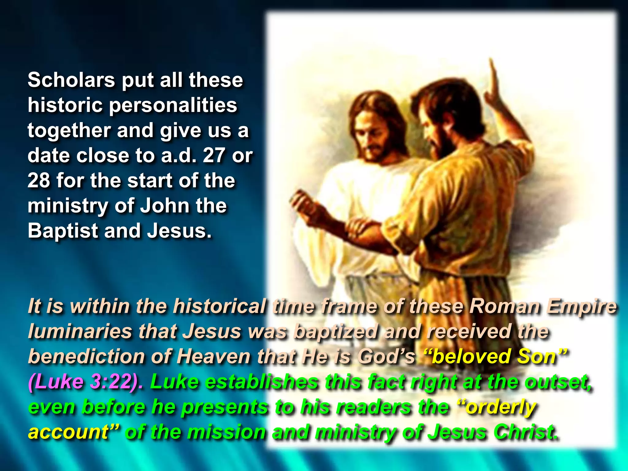 Scholars put all these
historic personalities
together and give us a
date close to a.d. 27 or
28 for the start of the
ministry of John the
Baptist and Jesus.
It is within the historical time frame of these Roman Empire
luminaries that Jesus was baptized and received the
benediction of Heaven that He is God’s “beloved Son”
(Luke 3:22). Luke establishes this fact right at the outset,
even before he presents to his readers the “orderly
account” of the mission and ministry of Jesus Christ.
 