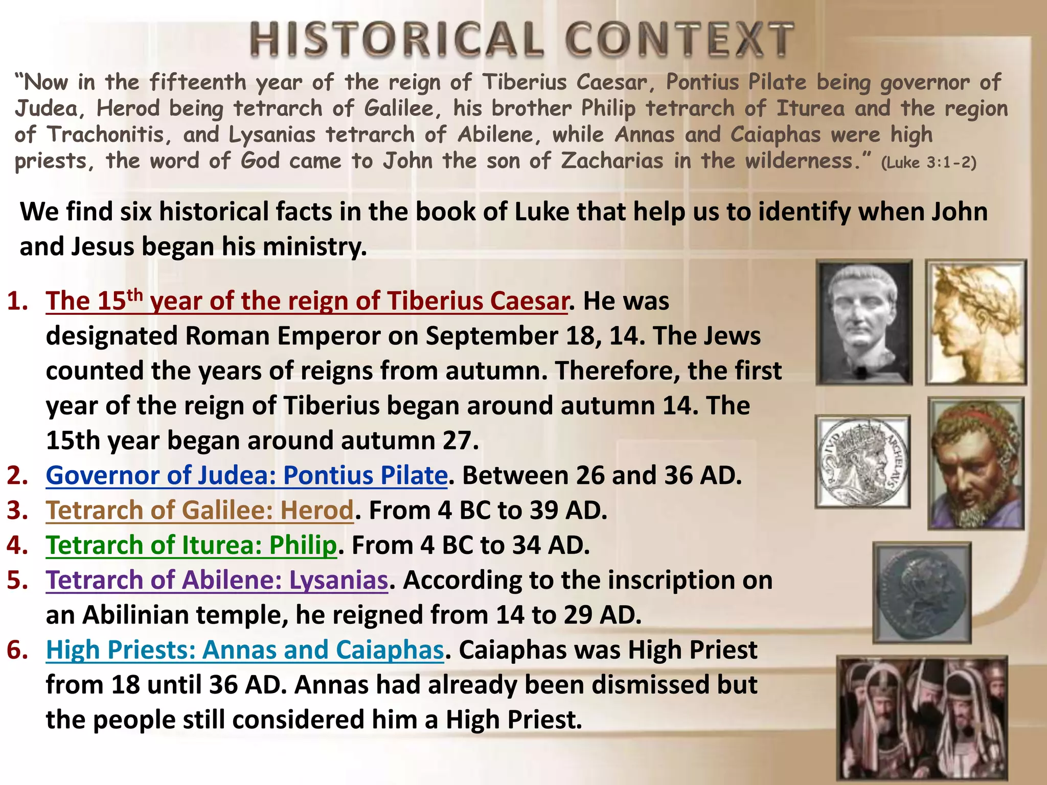 “Now in the fifteenth year of the reign of Tiberius Caesar, Pontius Pilate being governor of
Judea, Herod being tetrarch of Galilee, his brother Philip tetrarch of Iturea and the region
of Trachonitis, and Lysanias tetrarch of Abilene, while Annas and Caiaphas were high
priests, the word of God came to John the son of Zacharias in the wilderness.” (Luke 3:1-2)
We find six historical facts in the book of Luke that help us to identify when John
and Jesus began his ministry.
1. The 15th year of the reign of Tiberius Caesar. He was
designated Roman Emperor on September 18, 14. The Jews
counted the years of reigns from autumn. Therefore, the first
year of the reign of Tiberius began around autumn 14. The
15th year began around autumn 27.
2. Governor of Judea: Pontius Pilate. Between 26 and 36 AD.
3. Tetrarch of Galilee: Herod. From 4 BC to 39 AD.
4. Tetrarch of Iturea: Philip. From 4 BC to 34 AD.
5. Tetrarch of Abilene: Lysanias. According to the inscription on
an Abilinian temple, he reigned from 14 to 29 AD.
6. High Priests: Annas and Caiaphas. Caiaphas was High Priest
from 18 until 36 AD. Annas had already been dismissed but
the people still considered him a High Priest.
 