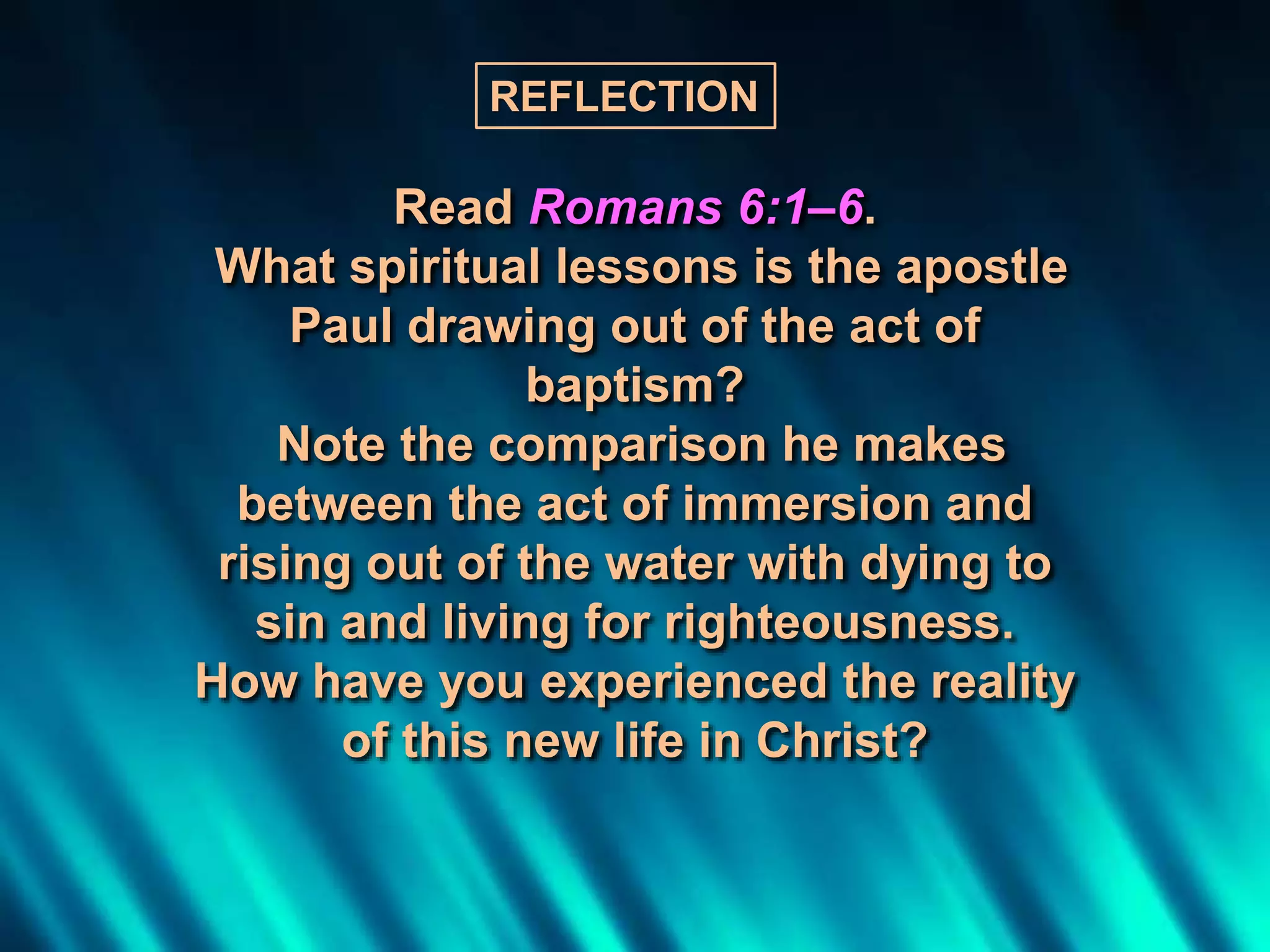 Read Romans 6:1–6.
What spiritual lessons is the apostle
Paul drawing out of the act of
baptism?
Note the comparison he makes
between the act of immersion and
rising out of the water with dying to
sin and living for righteousness.
How have you experienced the reality
of this new life in Christ?
REFLECTION
 