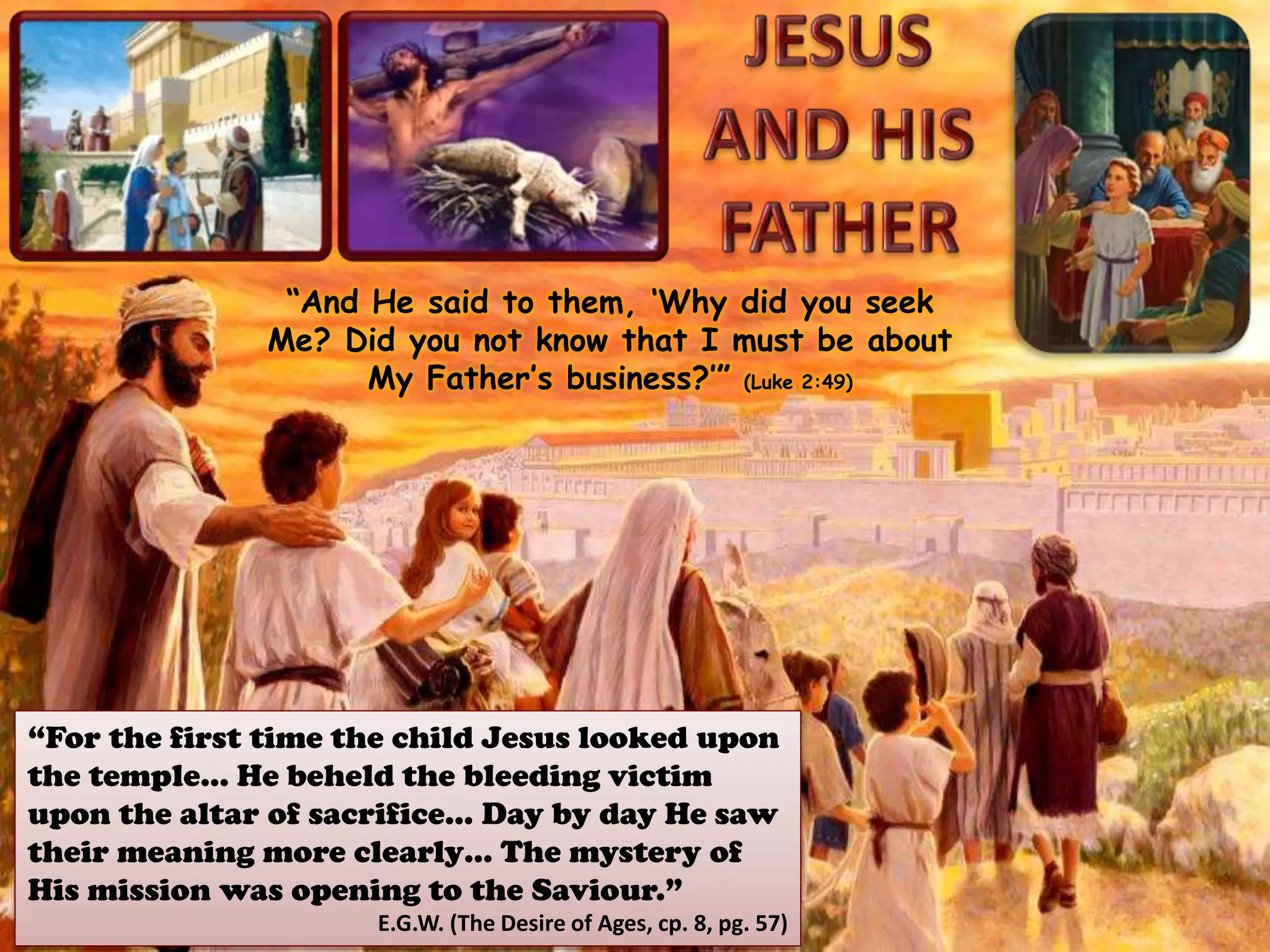 “And He said to them, ‘Why did you seek
Me? Did you not know that I must be about
My Father’s business?’” (Luke 2:49)
“For the first time the child Jesus looked upon
the temple… He beheld the bleeding victim
upon the altar of sacrifice… Day by day He saw
their meaning more clearly… The mystery of
His mission was opening to the Saviour.”
E.G.W. (The Desire of Ages, cp. 8, pg. 57)
 