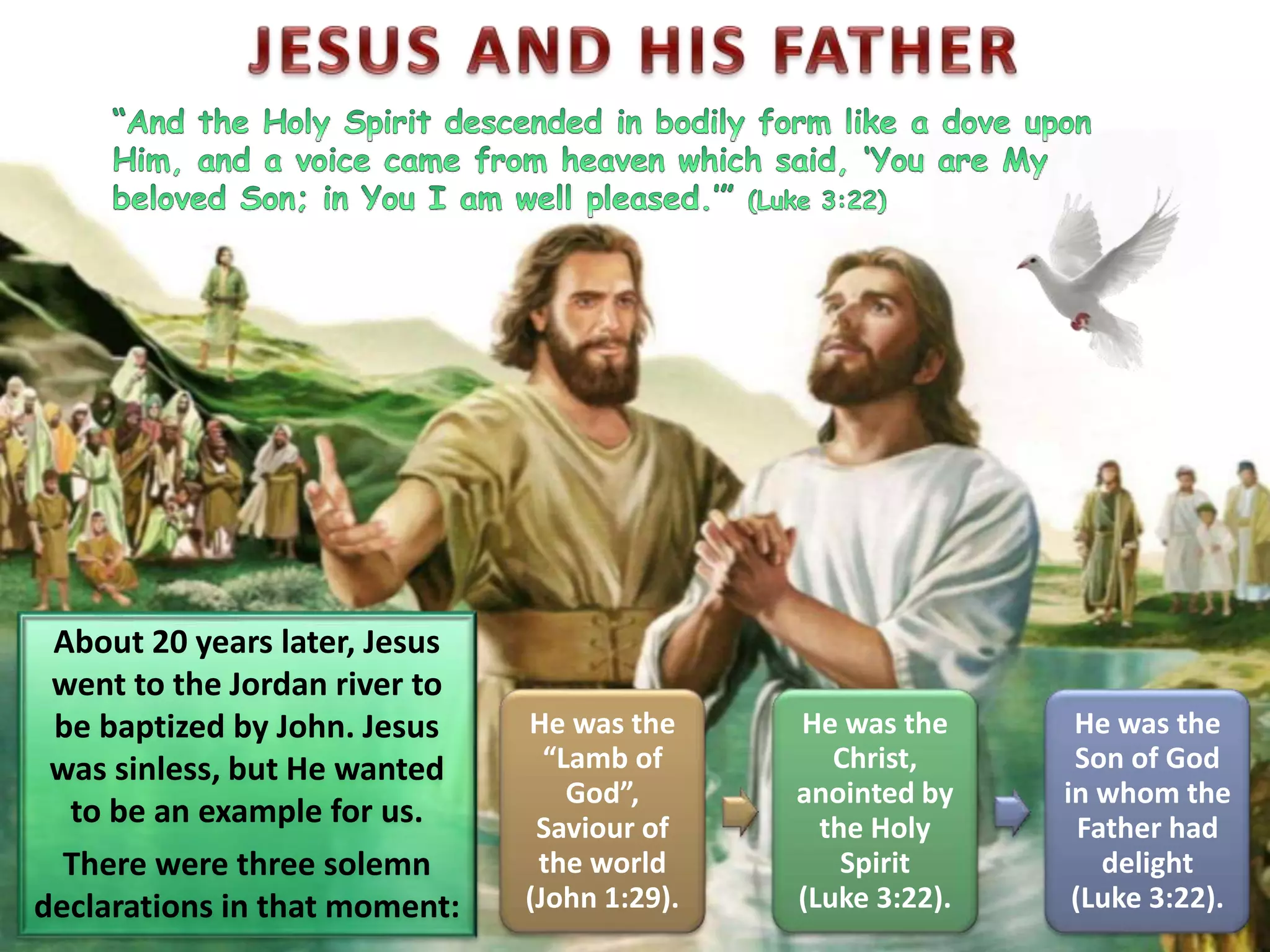 About 20 years later, Jesus
went to the Jordan river to
be baptized by John. Jesus
was sinless, but He wanted
to be an example for us.
There were three solemn
declarations in that moment:
He was the
“Lamb of
God”,
Saviour of
the world
(John 1:29).
He was the
Christ,
anointed by
the Holy
Spirit
(Luke 3:22).
He was the
Son of God
in whom the
Father had
delight
(Luke 3:22).
 