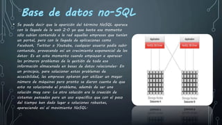 • Se puede decir que la aparición del término NoSQL aparece
con la llegada de la web 2.0 ya que hasta ese momento
sólo subían contenido a la red aquellas empresas que tenían
un portal, pero con la llegada de aplicaciones como
Facebook, Twitter o Youtube, cualquier usuario podía subir
contenido, provocando así un crecimiento exponencial de los
datos. Es en este momento cuando empiezan a aparecer
los primeros problemas de la gestión de toda esa
información almacenada en bases de datos relacionales. En
un principio, para solucionar estos problemas de
accesibilidad, las empresas optaron por utilizar un mayor
número de máquinas pero pronto se dieron cuenta de que
esto no solucionaba el problema, además de ser una
solución muy cara. La otra solución era la creación de
sistemas pensados para un uso específico que con el paso
del tiempo han dado lugar a soluciones robustas,
apareciendo así el movimiento NoSQL.
 