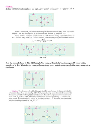 Solution.
In Fig. 2.191 (b), load impedance has replaced by a short-circuit. ISC = IN = 200/2 = 100 A
9. In the network shown in Fig. 2.231 (a), find the value of R such that maximum possible power will be
transferred to RLL. Find also the value of the maximum power and the power supplied by source under these
conditions.
 