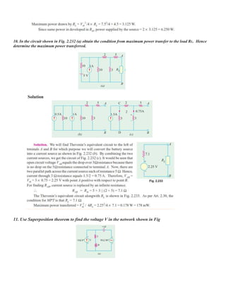 10. In the circuit shown in Fig. 2.232 (a) obtain the condition from maximum power transfer to the load RL. Hence
determine the maximum power transferred.
Solution
11. Use Superposition theorem to find the voltage V in the network shown in Fig
 