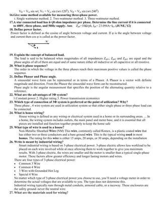 VR = Vm sin wt; VY = Vm sin (wt-1200
); VB = Vm sin (wt-2400
)
16.Give some method available for measuring three-phase power.
i. Single wattmeter method. 2. Two-wattmeter method. 3. Three-wattmeter method.
17.A star connected load has 6+j8 ohm impedance per phase. Determine the line current if it is connected
to 400V, three phase, and 50Hz supply. Ans: Zph=10Ω/ph, Iph= 23.094A=IL. (JUNE,’12)
18. Define power factor.
Power factor is defined as the cosine of angle between voltage and current. If φ is the angle between voltage
and current then cos φ is called as the power factor.
19. Explain the concept of balanced load.
The load is said to be balanced when magnitudes of all impedances Zph1, Zph2 and Zph3 are equal and the
phase angles of all of them are equal and of same nature either all inductive or all capacitive or all resistive.
20. What is phase sequence?
The order in which the voltage in the three phases reach their maximum positive values is called the phase
sequence.
21. Define Phasor and Phase angle.
A sinusoidal wave form can be represented or in terms of a Phasor. A Phasor is a vector with definite
magnitude and direction. From the Phasor the sinusoidal wave form can be reconstructed.
Phase angle is the angular measurement that specifies the position of the alternating quantity relative to a
reference.
22. What are the advantages of 3Φ system?
1.Constant power 2. Higher rating 3. Power transmission economics
23. Which type of connection of 3Φ system is preferred at the point of utilization? Why?
Three phase , 4 wire system are used in utilization system so that either single phase or three phase load can
be connected.
24. What is house wiring?
House wiring is defined as any wiring or electrical system used in a home or its surrounding areas. ... In
a home, the wiring system includes outlets, the main panel and meter base, and it is essential that all
pieces are installed and function together properly to keep the home safe
25. What type of wire is used in a house?
Non-Metallic Sheathed Wire (NM) This wire, commonly called Romex, is a plastic coated wire that
has either two or three conductors and a bare ground wire. This is the typical wiring used in most
homes. The rating for this wire is either 15 amps, 20 amps, or 30 amps, depending on the installation
26. Write is meant by industrial wiring?
Smart industrial wiring is based on 3-phase electrical power. 3-phase electric allows less workload to be
placed on each wire involved while at once allowing them to work together to give you maximum
results. With 3-phase electric, the wires are smaller and the motor is smaller than a typical single-phase
motor. These factors allow greater efficiency and longer lasting motors and wires.
There are four types of 3-phase electrical power:
 Common 3 Wire
 Common 4 Wire
 3 Wire with Grounded Hot Leg
 Special 4 Wire
No matter which type of 3-phase electrical power you choose to use, you’ll need a voltage meter in order to
determine the actual voltages that are available to you. The type does not determine this.
Industrial wiring typically runs through metal conduits, armored cable, or a raceway. These enclosures are
the safety ground–never the neutral wire.
27. What are the materials used for wiring?
 