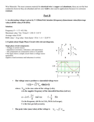 Wire Materials: The most common material for electrical wire is copper and aluminum, these are not the best
conductors however they are abundant and low cost. Gold is also used in applications because it is corrosion
resistant.
Part B
1. An alternating voltage is given by V=230sin314t.Calculate i)frequency,ii)maximum value,iii)average
value,iv)RMS value.(N/D-2016)
Solution:
Frequency F = 1 /T =43.5 Hz
Maximum value Vm =Vrms/2 = 230 /2 =115 V
Average value:35.6V
RMS value = Avg value / form factor =35.6 / 1.11 = 32.07 V
2. Explain about Single Phase Circuit with relevant diagrams.
Single phase circuit components:
– Voltage or current sources
– Impedances (resistance, inductance, and capacitance)
– The components are connected in series or in parallel.
• The figure shows a simple circuit where a voltage source
(generator)
supplies a load (resistance and inductance in series).
 