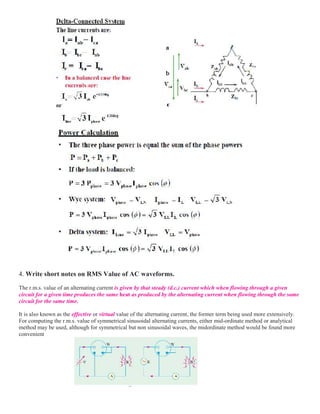4. Write short notes on RMS Value of AC waveforms.
The r.m.s. value of an alternating current is given by that steady (d.c.) current which when flowing through a given
circuit for a given time produces the same heat as produced by the alternating current when flowing through the same
circuit for the same time.
It is also known as the effective or virtual value of the alternating current, the former term being used more extensively.
For computing the r.m.s. value of symmetrical sinusoidal alternating currents, either mid-ordinate method or analytical
method may be used, although for symmetrical but non sinusoidal waves, the midordinate method would be found more
convenient
 