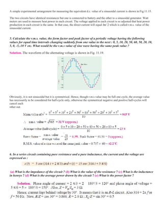 A simple experimental arrangement for measuring the equivalent d.c. value of a sinusoidal current is shown in Fig.11.15.
The two circuits have identical resistances but one is connected to battery and the other to a sinusoidal generator. Watt
meters are used to measure heat power in each circuit. The voltage applied to each circuit is so adjusted that heat power
production in each circuit is the same. In that case, the direct current will equal Im/ 2 which is called r.m.s. value of the
sinusoidal current.
5. Calculate the r.m.s. value, the form factor and peak factor of a periodic voltage having the following
values for equal time intervals changing suddenly from one value to the next : 0, 5, 10, 20, 50, 60, 50, 20, 10,
5, 0, -5,-10 V etc. What would be the r.m.s value of sine wave having the same peak value ?
Solution. The waveform of the alternating voltage is shown in Fig. 11.19.
Obviously, it is not sinusoidal but it is symmetrical. Hence, though r.m.s value may be full one cycle, the average value
has necessarily to be considered for half-cycle only, otherwise the symmetrical negative and positive half-cycles will
cancel each
other out.
6. In a series circuit containing pure resistance and a pure inductance, the current and the voltage are
expressed as :
(a) What is the impedance of the circuit ? (b) What is the value of the resistance ? (c) What is the inductance
in henrys ? (d) What is the average power drawn by the circuit ? (e) What is the power factor ?
 
