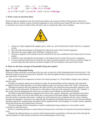7. Write a note on electrical safety
Before starting any installation work, first and foremost thing is the concern of safety of the personnel. Electricity is
dangerous, direct or indirect contact of electrical equipment or wires with the power turned ON can result serious injuries
or sometimes even causes to death. Follow the below steps to maintain the safety at the workplace.
1. Always use safety equipment like goggles, gloves, shoes, etc. and avoid the direct contact with live or energized
circuits.
2. Have the skills and techniques to distinguish the exposed live parts of the electrical equipment.
3. Disconnect the source supply while installing or connecting wires.
4. The power supplied to the installation must be controlled on the main switchboard which should consist of circuit
breaker.
5. Conductive tools and materials must be kept at a safe distance from live parts of the circuit or equipment.
6. Use non-conductive hand tools for which they are rated to perform electrical work. If they are used for voltage (or
current) rating other than rated, the insulation strength of the tool breakdown and causes electric shock.
8. What are the basic concepts of household wiring and explain?
Basic Concepts of Household Wiring
Wiring up a house electrically can become really easy once we learn few of the fundamental points involved with it. The
following simple tips may be memorized by anybody in the field and applied during wiring-up not only small houses but
also large houses or apartments:
There are basically four components involved in the whole procedure viz.: Power (Mains voltage), load, conductor,
and the switch.
Normally our domestic mains power includes two paths, the incoming Phase and the outgoing or the return path
through the Neutral. Other than these two the third conduction path in an electrical wiring is the “earth" or the ground.
Although not required with fixed appliances like lights and fans, this terminal becomes particularly imperative with
the AC outlets or the wall sockets. The top pin in a wall socket is where the earth connection is given. The “earthing" is
like a huge electrical dumping ground where stray or residual current leakages are absorbed and nullified.
The bodies of potentially dangerous appliances like electric irons, geysers, refrigerators, and soldering irons tend to
produce electric shock over time on their bodies due to some portion of the phase leakage. Therefore these appliances
have their bodies connected to their plug’s “earthing" pin which ultimately gets configured with the socket’s earthing
terminal once plugged in. It becomes very important that the earthing or grounding connection of every house has optimal
absorbing capacity for enabling proper absorption of these appliance body current leakages. If in doubt, consult a qualified
electrician and get the main ground source corrected.
The path or passage of power from phase to neutral is implemented using conductors or wires and the system
constitutes an electrical circuit.
However, connecting the phase to neutral directly will cause havoc in the form of a big short circuit and the melting of
wires.
Therefore the right procedure is to connect a load in between these two polarities so that the power flows through the
load and operates it, which actually becomes the sole intended purpose of the wiring.
 