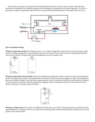 But the above procedure will keep the load switched ON permanently, which can become quite undesirable and
therefore the introduction of a manually operated circuit breaking or switching device becomes imperative. For this we
just need to connect a mechanical switch in line or in series with the load and the phase- that simply solves the issue.
How to do House Wiring
Wiring a Lamp and a Switch: The diagram shows a very simple configuration which can be used for powering a lamp,
and the switching arrangement is also provided in the form of a switch. This provides the basic connecting data and the
same may be used for wiring up other electrical appliances also (for example a fan).
Wiring a Lamp and a Fan in Parallel: Again the configuration employed is similar to the above and is just repeated for
the fan. The input phase and the return path neutral are common for both the electrical gadgets or rather for all appliances
that may be further included. Note that the fan speed regulator is also a load (mostly resistive) which should be connected
in series with the fan and the switch. By adjusting the regulator knob we actually resist the flow of current into the fan
thereby checking or varying its speed as desired.
Wiring up a Plug Socket: The wiring is no different from the above ones. Here the load points are just replaced with the
socket terminals, or in simple words it’s an outlet for receiving the phase and the neutral potentials through a series switch
placed in line with the phase.
 