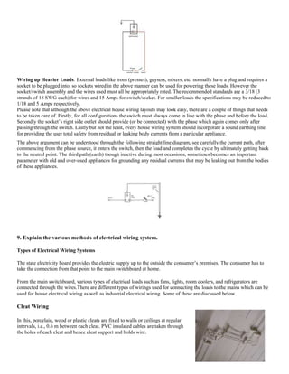 Wiring up Heavier Loads: External loads like irons (presses), geysers, mixers, etc. normally have a plug and requires a
socket to be plugged into, so sockets wired in the above manner can be used for powering these loads. However the
socket/switch assembly and the wires used must all be appropriately rated. The recommended standards are a 3/18 (3
strands of 18 SWG each) for wires and 15 Amps for switch/socket. For smaller loads the specifications may be reduced to
1/18 and 5 Amps respectively.
Please note that although the above electrical house wiring layouts may look easy, there are a couple of things that needs
to be taken care of. Firstly, for all configurations the switch must always come in line with the phase and before the load.
Secondly the socket’s right side outlet should provide (or be connected) with the phase which again comes only after
passing through the switch. Lastly but not the least, every house wiring system should incorporate a sound earthing line
for providing the user total safety from residual or leaking body currents from a particular appliance.
The above argument can be understood through the following straight line diagram, see carefully the current path, after
commencing from the phase source, it enters the switch, then the load and completes the cycle by ultimately getting back
to the neutral point. The third path (earth) though inactive during most occasions, sometimes becomes an important
parameter with old and over-used appliances for grounding any residual currents that may be leaking out from the bodies
of these appliances.
9. Explain the various methods of electrical wiring system.
Types of Electrical Wiring Systems
The state electricity board provides the electric supply up to the outside the consumer’s premises. The consumer has to
take the connection from that point to the main switchboard at home.
From the main switchboard, various types of electrical loads such as fans, lights, room coolers, and refrigerators are
connected through the wires.There are different types of wirings used for connecting the loads to the mains which can be
used for house electrical wiring as well as industrial electrical wiring. Some of these are discussed below.
Cleat Wiring
In this, porcelain, wood or plastic cleats are fixed to walls or ceilings at regular
intervals, i.e., 0.6 m between each cleat. PVC insulated cables are taken through
the holes of each cleat and hence cleat support and holds wire.
 