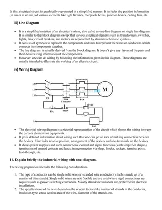 In this, electrical circuit is graphically represented in a simplified manner. It includes the position information
(in cm or m or mm) of various elements like light fixtures, receptacle boxes, junction boxes, ceiling fans, etc.
iii) Line Diagram
 It is a simplified notation of an electrical system, also called as one-line diagram or single line diagram.
It is similar to the block diagram except that various electrical elements such as transformers, switches,
lights, fans, circuit breakers, and motors are represented by standard schematic symbols.
 It consists of symbols to represent the components and lines to represent the wires or conductors which
connects the components together.
 The line diagram is actually derived from the block diagram. It doesn’t give any layout of the parts and
their detail wiring information of the components.
 However, one can do wiring by following the information given in this diagram. These diagrams are
usually intended to illustrate the working of an electric circuit.
iv) Wiring Diagram
 The electrical wiring diagram is a pictorial representation of the circuit which shows the wiring between
the parts or elements or equipments.
 It gives detailed information about wiring such that one can get an idea of making connection between
the devices. It includes relative position, arrangement of the devices and also terminals on the devices.
 It shows power supplies and earth connections, control and signal functions (with simplified shapes),
termination of unused contacts and leads, interconnection via plugs, blocks, sockets, terminal posts,
lead-through, etc.
11. Explain briefly the industrial wiring with neat diagram.
The wiring preparation includes the following considerations.
1. The type of conductor can be single solid wire or stranded wire conductor (which is made up of a
number of thin stands). Single solid wires are not flexible and are used where rigid connections are
required such as power switching contractors. Mostly stranded conductors are preferred for electrical
installations.
2. The specifications of the wire depend on the several factors like number of strands in the conductor,
insulation type, cross section area of the wire, diameter of the strands, etc.
 