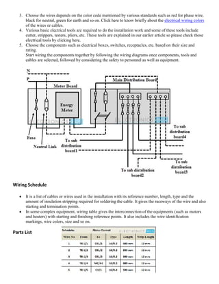 3. Choose the wires depends on the color code mentioned by various standards such as red for phase wire,
black for neutral, green for earth and so on. Click here to know briefly about the electrical wiring colors
of the wires or cables.
4. Various basic electrical tools are required to do the installation work and some of these tools include
cutter, strippers, testers, pliers, etc. These tools are explained in our earlier article so please check those
electrical tools by clicking here.
5. Choose the components such as electrical boxes, switches, receptacles, etc. based on their size and
rating.
Start wiring the components together by following the wiring diagrams once components, tools and
cables are selected, followed by considering the safety to personnel as well as equipment.
Wiring Schedule
 It is a list of cables or wires used in the installation with its reference number, length, type and the
amount of insulation stripping required for soldering the cable. It gives the raceways of the wire and also
starting and termination points.
 In some complex equipment, wiring table gives the interconnection of the equipments (such as motors
and heaters) with starting and finishing reference points. It also includes the wire identification
markings, wire colors, size and so on.
Parts List
 