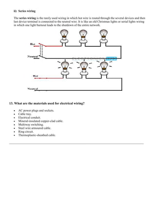 ii) Series wiring
The series wiring is the rarely used wiring in which hot wire is routed through the several devices and then
last device terminal is connected to the neutral wire. It is like an old Christmas lights or serial lights wiring
in which one light burnout leads to the shutdown of the entire network.
13. What are the materials used for electrical wiring?
 AC power plugs and sockets.
 Cable tray.
 Electrical conduit.
 Mineral-insulated copper-clad cable.
 Multiway switching.
 Steel wire armoured cable.
 Ring circuit.
 Thermoplastic-sheathed cable.
________________________________________________________________________________________
 