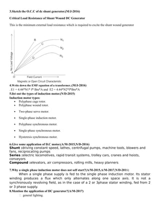 3.Sketch the O.C.C of dc shunt generator.(M/J-2016)
Critical Load Resistance of Shunt Wound DC Generator
This is the minimum external load resistance which is required to excite the shunt wound generator
4.Write down the EMF equation of a transformer..(M/J-2016)
. E1 = 4.44*N1* f* Bm*A and E2 = 4.44*N2*f*Bm*A
5.list out the types of induction motor.(N/D-2015)
Induction motor types:
 Polyphase cage rotor.
 Polyphase wound rotor.
 Two-phase servo motor.
 Single-phase induction motor.
 Polyphase synchronous motor.
 Single-phase synchronous motor.
 Hysteresis synchronous motor.
6.Give some application of D.C motor.(A/M-2015,N/D-2016)
Shunt :driving constant speed, lathes, centrifugal pumps, machine tools, blowers and
fans, reciprocating pumps
Series :electric locomotives, rapid transit systems, trolley cars, cranes and hoists,
conveyors
Compound :elevators, air compressors, rolling mills, heavy planners
7.Why a single phase induction motor does not self start?(A/M-2015,A/M-2017,N/D-2016)
When a single phase supply is fed to the single phase induction motor. Its stator
winding produces a flux which only alternates along one space axis. It is not a
synchronously revolving field, as in the case of a 2 or 3phase stator winding, fed from 2
or 3 phase supply.
8.Mention the application of DC generator?(A/M-2017)
 general lighting.
 