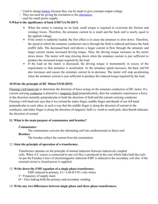  Used to charge battery because they can be made to give constant output voltage.
 They are used for giving the excitation to the alternators.
 used for small power supply.
9.What is the significance of back EMF?(A/M-2017)
 When the motor is running on no load, small torque is required to overcome the friction and
windage losses. Therefore, the armature current Ia is small and the back emf is nearly equal to
the applied voltage.
 If the motor is suddenly loaded, the first effect is to cause the armature to slow down. Therefore,
the speed at which the armature conductors move through the field is reduced and hence the back
emfEb falls. The decreased back emf allows a larger current to flow through the armature and
larger current means increased driving torque. Thus, the driving torque increases as the motor
slows down. The motor will stop slowing down when the armature current is just sufficient to
produce the increased torque required by the load.
 If the load on the motor is decreased, the driving torque is momentarily in excess of the
requirement so that armature is accelerated. As the armature speed increases, the back emf Eb
also increases and causes the armature current Ia to decrease. The motor will stop accelerating
when the armature current is just sufficient to produce the reduced torque required by the load.
10.Write the principle of DC Motor?(N/D-2015)
Fleming’s left hand rule to determine the direction of force acting on the armature conductors of DC motor. If a
current carrying conductor is placed in a magnetic field perpendicularly, then the conductor experiences a force
in the direction mutually perpendicular to both the direction of field and the current carrying conductor.
Fleming’s left hand rule says that if we extend the index finger, middle finger and thumb of our left hand
perpendicular to each other, in such a way that the middle finger is along the direction of current in the
conductor, and index finger is along the direction of magnetic field i.e. north to south pole, then thumb indicates
the direction of created
11. What is the main purpose of commutator and brushes?
Commutator:
The commutator converts the alternating emf into unidirectional or direct emf.
Brushes:
The brushes collect the current from the commutator
12. State the principle of operation of a transformer.
Transformer operates on the principle of mutual induction between inductively coupled
coils. When A.C source is connected to one coil flux is produced in the core which links both the coils.
As per the Faraday’s laws of electromagnetic induction EMF is induced in the secondary coil also. if the
external circuit is closed power is supplied.
13. Write down the EMF equation of a single phase transformer.
EMF induced in primary, E1= 4.44 Ø f N1 volts where
f = Frequency of supply main
Ø = Flux linking both the primary and secondary winding
14. Write any two differences between single phase and three phase transformers.
 