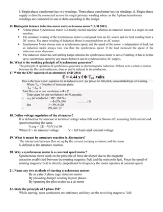 i. Single phase transformer has two windings. Three phase transformer has six windings. ii. Single phase
supply is directly connected across the single primary winding where as the 3-phase transformer
windings are connected in star or delta according to the design.
15. Distinguish between induction motor and synchronous motor? (A/M 2015)
 A three phase Synchronous motor is a doubly excited machine, whereas an induction motor is a single excited
machine.
 The armature winding of the Synchronous motor is energized from an AC source and its field winding from a
DC source. The stator winding of Induction Motor is energized from an AC source.
 Synchronous Motor always runs at synchronous speed, and the speed of the motor is independent of load, but
an induction motor always runs less than the synchronous speed. If the load increased the speed of the
induction motor decreases.
 The induction motor has self-starting torque whereas the synchronous motor is not self starting. It has to be run
up to synchronous speed by any means before it can be synchronized to AC supply.
16. What is the working principle of Synchronous generator?
The principle of operation of synchronous generator is electromagnetic induction. If there exits a relative motion
between the flux and conductors, then an emf is induced in the conductors.
17. Write the EMF equation of an alternator? (N/D-2016)
E = 4.44 x f Φ Tph volts
This is the basic e.m.f. equation for an induced e.m.f. per phase for full pitch, concentrated type of winding.
Where Tph = Number of turns per phase
Tph = Zph /2
Total flux cut in one revolution is Φ x P
Time taken for one revolution is 60/Ns seconds.
..
. eavg per conductor = ΦP / (60/Ns)
= Φ (PNs/60) ............. (1)
But f = PNs/6120
..
. PNs/60= 2f
18. Define voltage regulation of the alternator?
It is defined as the increase in terminal voltage when full load is thrown off, assuming field current and
speed remaining the same.
% reg = [(E – V)/V] x100
Where E = no terminal voltage V = full load rated terminal voltage
19. What is meant by armature reaction in Alternators?
The interaction between flux set up by the current carrying armature and the main
is defined as the armature reaction.
20. Why a synchronous motor is a constant speed motor?
Synchronous motor work on the principle of force developed due to the magnetic
attraction established between the rotating magnetic field and the main pole feed. Since the speed of
rotating magnetic field is directly proportional to frequency the motor operates at constant speed.
21. Name any two methods of starting synchronous motors
By an extra 3 phase cage induction motor
By providing damper winding in pole phases
By operating the pilot excitor as a dc motor
22. State the principle of 3 phase IM?
While starting, rotor conductors are stationary and they cut the revolving magnetic field
 
