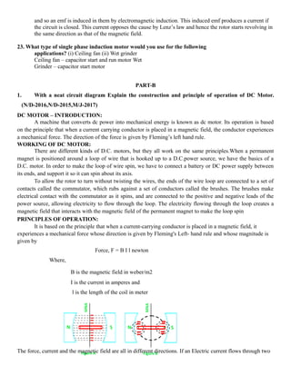 and so an emf is induced in them by electromagnetic induction. This induced emf produces a current if
the circuit is closed. This current opposes the cause by Lenz’s law and hence the rotor starts revolving in
the same direction as that of the magnetic field.
23. What type of single phase induction motor would you use for the following
applications? (i) Ceiling fan (ii) Wet grinder
Ceiling fan – capacitor start and run motor Wet
Grinder – capacitor start motor
PART-B
1. With a neat circuit diagram Explain the construction and principle of operation of DC Motor.
(N/D-2016,N/D-2015,M/J-2017)
DC MOTOR – INTRODUCTION:
A machine that converts dc power into mechanical energy is known as dc motor. Its operation is based
on the principle that when a current carrying conductor is placed in a magnetic field, the conductor experiences
a mechanical force. The direction of the force is given by Fleming’s left hand rule.
WORKING OF DC MOTOR:
There are different kinds of D.C. motors, but they all work on the same principles.When a permanent
magnet is positioned around a loop of wire that is hooked up to a D.C.power source, we have the basics of a
D.C. motor. In order to make the loop of wire spin, we have to connect a battery or DC power supply between
its ends, and support it so it can spin about its axis.
To allow the rotor to turn without twisting the wires, the ends of the wire loop are connected to a set of
contacts called the commutator, which rubs against a set of conductors called the brushes. The brushes make
electrical contact with the commutator as it spins, and are connected to the positive and negative leads of the
power source, allowing electricity to flow through the loop. The electricity flowing through the loop creates a
magnetic field that interacts with the magnetic field of the permanent magnet to make the loop spin
PRINCIPLES OF OPERATION:
It is based on the principle that when a current-carrying conductor is placed in a magnetic field, it
experiences a mechanical force whose direction is given by Fleming's Left- hand rule and whose magnitude is
given by
Force, F = B I l newton
Where,
B is the magnetic field in weber/m2
I is the current in amperes and
l is the length of the coil in meter
The force, current and the magnetic field are all in different directions. If an Electric current flows through two
 