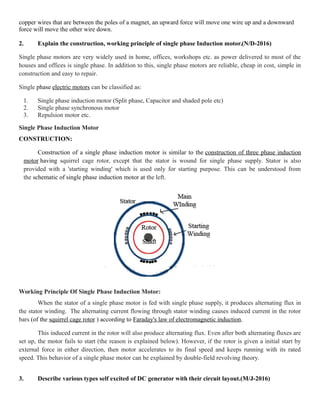 copper wires that are between the poles of a magnet, an upward force will move one wire up and a downward
force will move the other wire down.
2. Explain the construction, working principle of single phase Induction motor.(N/D-2016)
Single phase motors are very widely used in home, offices, workshops etc. as power delivered to most of the
houses and offices is single phase. In addition to this, single phase motors are reliable, cheap in cost, simple in
construction and easy to repair.
Single phase electric motors can be classified as:
1. Single phase induction motor (Split phase, Capacitor and shaded pole etc)
2. Single phase synchronous motor
3. Repulsion motor etc.
Single Phase Induction Motor
CONSTRUCTION:
Construction of a single phase induction motor is similar to the construction of three phase induction
motor having squirrel cage rotor, except that the stator is wound for single phase supply. Stator is also
provided with a 'starting winding' which is used only for starting purpose. This can be understood from
the schematic of single phase induction motor at the left.
Working Principle Of Single Phase Induction Motor:
When the stator of a single phase motor is fed with single phase supply, it produces alternating flux in
the stator winding. The alternating current flowing through stator winding causes induced current in the rotor
bars (of the squirrel cage rotor ) according to Faraday's law of electromagnetic induction.
This induced current in the rotor will also produce alternating flux. Even after both alternating fluxes are
set up, the motor fails to start (the reason is explained below). However, if the rotor is given a initial start by
external force in either direction, then motor accelerates to its final speed and keeps running with its rated
speed. This behavior of a single phase motor can be explained by double-field revolving theory.
3. Describe various types self excited of DC generator with their circuit layout.(M/J-2016)
 