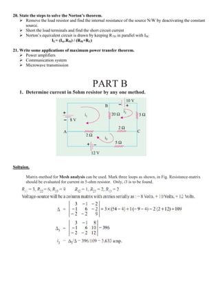 20. State the steps to solve the Norton’s theorem.
 Remove the load resistor and find the internal resistance of the source N/W by deactivating the constant
source.
 Short the load terminals and find the short circuit current
 Norton’s equivalent circuit is drawn by keeping RTH in parallel with ISC
IL= (Isc.Rth) / (Rth+RL)
21. Write some applications of maximum power transfer theorem.
 Power amplifiers
 Communication system
 Microwave transmission
PART B
1. Determine current in 5ohm resistor by any one method.
Soltuion.
Matrix-method for Mesh analysis can be used. Mark three loops as shown, in Fig. Resistance-matrix
should be evaluated for current in 5-ohm resistor. Only, i3 is to be found.
 