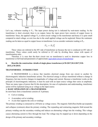 Let’s say, voltmeter reading is Vsc. The input power during test is indicated by watt-meter reading. As the
transformer is short circuited, there is no output; hence the input power here consists of copper losses in
transformer. Since, the applied voltage Vsc is short circuit voltage in the transformer and hence it is quite small
compared to rated voltage, so core loss due to the small applied voltage can be neglected. Hence the wattmeter
reading can be taken as equal to copper losses in transformer. Let us consider wattmeter reading is Psc.
These values are referred to the HV side of transformer as because the test is conduced on HV side of
transformer. These values could easily be referred to LV side by dividing these values with square of
transformation ratio.
Therefore it is seen that the short circuit test on transformer is used to determine copper loss in
transformer at full load and parameters of approximate equivalent circuit of transformer
6. Describe the construction details of single phase transformer.(A/M-2017,M/J-2017,N/D-
2015,A/M-2015)
TRANSFORMER – INTRODUCTION
A TRANSFORMER is a device that transfers electrical energy from one circuit to another by
electromagnetic induction (transformer action). The electrical energy is always transferred without a change in
frequency, but may involve changes in magnitudes of voltage and current. Because a transformer works on the
principle of electromagnetic induction, it must be used with an input source voltage that varies in amplitude.
There are many types of power that fit this description; for ease of explanation and understanding, transformer
action will be explained using an ac voltage as the input source.
 BASIC OPERATION OF A TRANSFORMER:
Its most basic form a transformer consists of: A primary
 Coil or winding.
 A secondary coil or winding.
 A core that supports the coils or windings
The primary winding is connected to a 60 hertz ac voltage source. The magnetic field (flux) builds up (expands)
and collapses (contracts) about the primary winding. The expanding and contracting magnetic field around the
primary winding cuts the secondary winding and induces an alternating voltage into the winding. This voltage
causes alternating current to flow through the load. The voltage may be stepped up or down depending on the
design of the primary and secondary windings.
 
