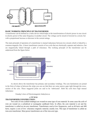 BASIC WORKING PRINCIPLE OF TRANSFORMER
A transformer can be defined as a static device which helps in the transformation of electric power in one circuit
to electric power of the same frequency in another circuit. The voltage can be raised or lowered in a circuit, but
with a proportional increase or decrease in the current ratings.
The main principle of operation of a transformer is mutual inductance between two circuits which is linked by a
common magnetic flux. A basic transformer consists of two coils that are electrically separate and inductive, but
are magnetically linked through a path of reluctance. The working principle of the transformer can be
understood from the figure below
As shown above the transformer has primary and secondary windings. The core laminations are joined
in the form of strips in between the strips you can see that there are some narrow gaps right through the cross-
section of the core. These staggered joints are said to be ‘imbricated’. Both the coils have high mutual
inductance
Faraday’s laws of Electromagnetic Induction as
e=M*dI/dt
TRANSFORMER CONSTRUCTION:
Two coils of wire (called windings) are wound on some type of core material. In some cases the coils of
wire are wound on a cylindrical or rectangular cardboard form. In effect, the core material is air and the
transformer is called an air-core transformer. Transformers used at low frequencies, such as 60 hertz and 400
hertz, require a core of low- reluctance magnetic material, usually iron. This type of transformer is called an
iron-core transformer. Most power transformers are of the iron-core type.
 