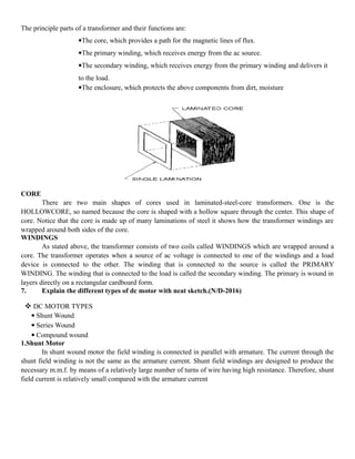 The principle parts of a transformer and their functions are:
The core, which provides a path for the magnetic lines of flux.
The primary winding, which receives energy from the ac source.
The secondary winding, which receives energy from the primary winding and delivers it
to the load.
The enclosure, which protects the above components from dirt, moisture
CORE
There are two main shapes of cores used in laminated-steel-core transformers. One is the
HOLLOWCORE, so named because the core is shaped with a hollow square through the center. This shape of
core. Notice that the core is made up of many laminations of steel it shows how the transformer windings are
wrapped around both sides of the core.
WINDINGS
As stated above, the transformer consists of two coils called WINDINGS which are wrapped around a
core. The transformer operates when a source of ac voltage is connected to one of the windings and a load
device is connected to the other. The winding that is connected to the source is called the PRIMARY
WINDING. The winding that is connected to the load is called the secondary winding. The primary is wound in
layers directly on a rectangular cardboard form.
7. Explain the different types of dc motor with neat sketch.(N/D-2016)
 DC MOTOR TYPES
 Shunt Wound
 Series Wound
 Compound wound
1.Shunt Motor
In shunt wound motor the field winding is connected in parallel with armature. The current through the
shunt field winding is not the same as the armature current. Shunt field windings are designed to produce the
necessary m.m.f. by means of a relatively large number of turns of wire having high resistance. Therefore, shunt
field current is relatively small compared with the armature current
 