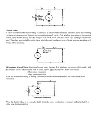 2.Series Motor:
In series wound motor the field winding is connected in series with the armature. Therefore, series field winding
carries the armature current. Since the current passing through a series field winding is the same as the armature
current, series field windings must be designed with much fewer turns than shunt field windings for the same
mmf. Therefore, a series field winding has a relatively small number of turns of thick wire and, therefore, will
possess a low resistance.
3.Compound Wound Motor:Compound wound motor has two field windings; one connected in parallel with
the armature and the other in series with it. There are two types of compound motor connections
1. Short-shunt connection
2. Long shunt connection
When the shunt field winding is directly connected across the armature terminals it is called short-shunt
connection.
When the shunt winding is so connected that it shunts the series combination of armature and series field it is
called long-shunt connection.
 